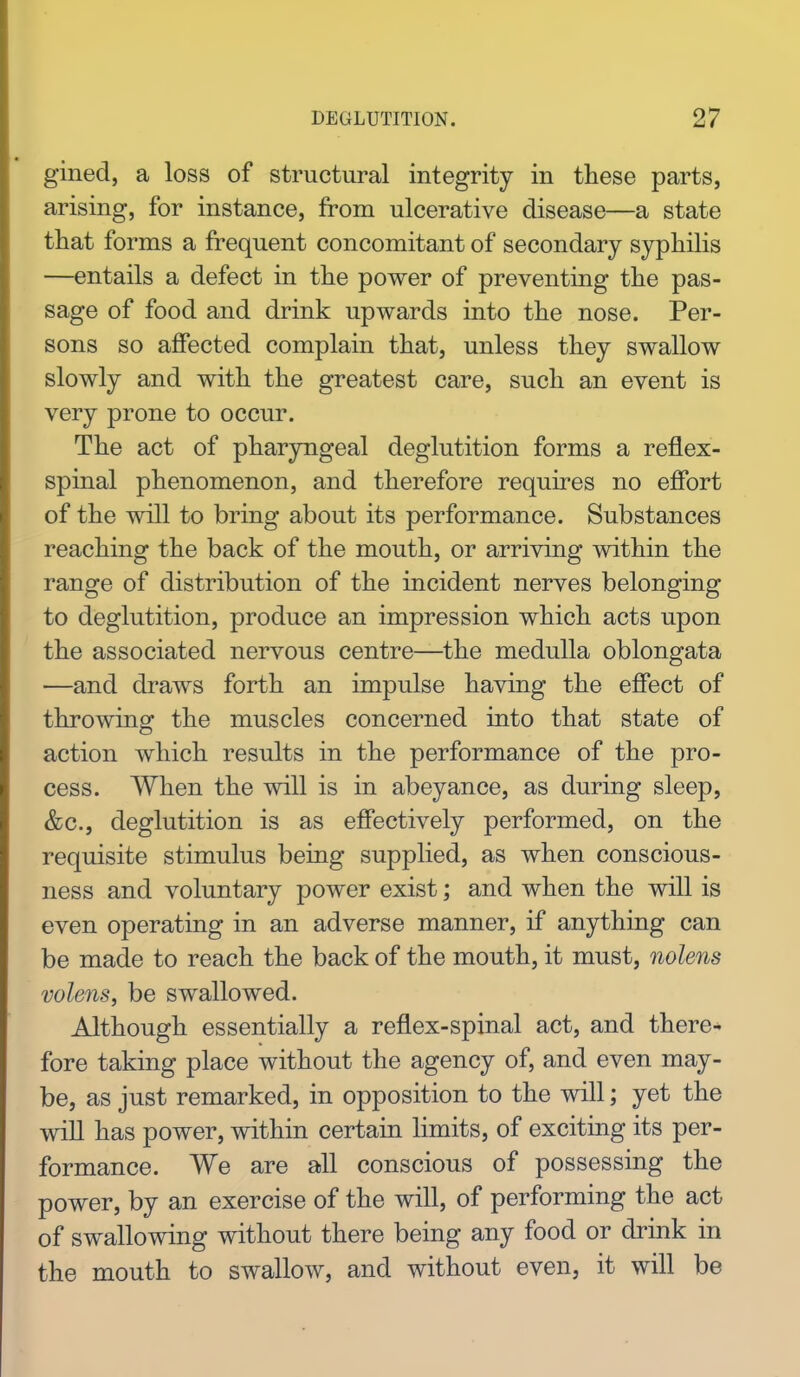 gined, a loss of structural integrity in these parts, arising, for instance, from ulcerative disease—a state that forms a frequent concomitant of secondary syphilis —entails a defect in the power of preventing the pas- sage of food and drink upwards into the nose. Per- sons so affected complain that, unless they swallow slowly and with the greatest care, such an event is very prone to occur. The act of pharyngeal deglutition forms a reflex- spinal phenomenon, and therefore requires no effort of the will to bring about its performance. Substances reaching the back of the mouth, or arriving within the range of distribution of the incident nerves belonging to deglutition, produce an impression which acts upon the associated nervous centre—the medulla oblongata ■—and draws forth an impulse having the effect of throwing the muscles concerned into that state of action which results in the performance of the pro- cess. When the will is in abeyance, as during sleep, &c., deglutition is as effectively performed, on the requisite stimulus being supplied, as when conscious- ness and voluntary power exist; and when the will is even operating in an adverse manner, if anything can be made to reach the back of the mouth, it must, nolens volens, be swallowed. Although essentially a reflex-spinal act, and there- fore taking place without the agency of, and even may- be, as just remarked, in opposition to the will; yet the will has power, within certain limits, of exciting its per- formance. We are all conscious of possessing the power, by an exercise of the will, of performing the act of swallowing without there being any food or drink in the mouth to swallow, and without even, it will be