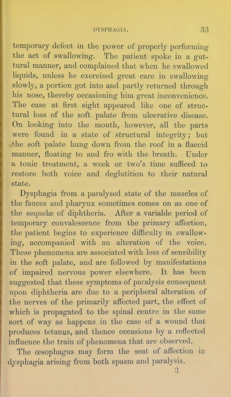 temporary defect in the power of properly performing the act of swallowing. The patient spoke in a gut- tural manner, and complained that when he swallowed liquids, unless he exercised great care in swallowing slowly, a portion got into and partly returned through his nose, thereby occasioning him great inconvenience. The case at first sight appeared like one of struc- tural loss of the soft palate from ulcerative disease. On looking into the mouth, however, all the parts were found in a state of structural integrity; but the soft palate hung down fi'om the roof in a flaccid manner, floating to and fro with the breath. Under a tonic treatment, a week or two's time sufficed to restore both voice and deglutition to their natural state. Dysphagia from a paralysed state of the muscles of the fauces and pharynx sometimes comes on as one of the sequelge of diphtheria. After a variable period of temporary convalescence from the primary affection, the patient begins to experience difficulty in swallow- ing, accompanied with an alteration of the voice. These phenomena are associated with loss of sensibility in the soft palate, and are followed by manifestations of impaired nervous power elsewhere. It has been suggested that these symptoms of paralysis consequent upon diphtheria are due to a peripheral alteration of the nerves of the primarily aff'ected part, the effect of which is propagated to the spinal centre in the same sort of way as happens in the case of a wound that produces tetanus, and thence occasions by a reflected influence the train of phenomena that are observed. The oesophagus may form the seat of affection in dysphagia arising from both spasm and paralysis. 3