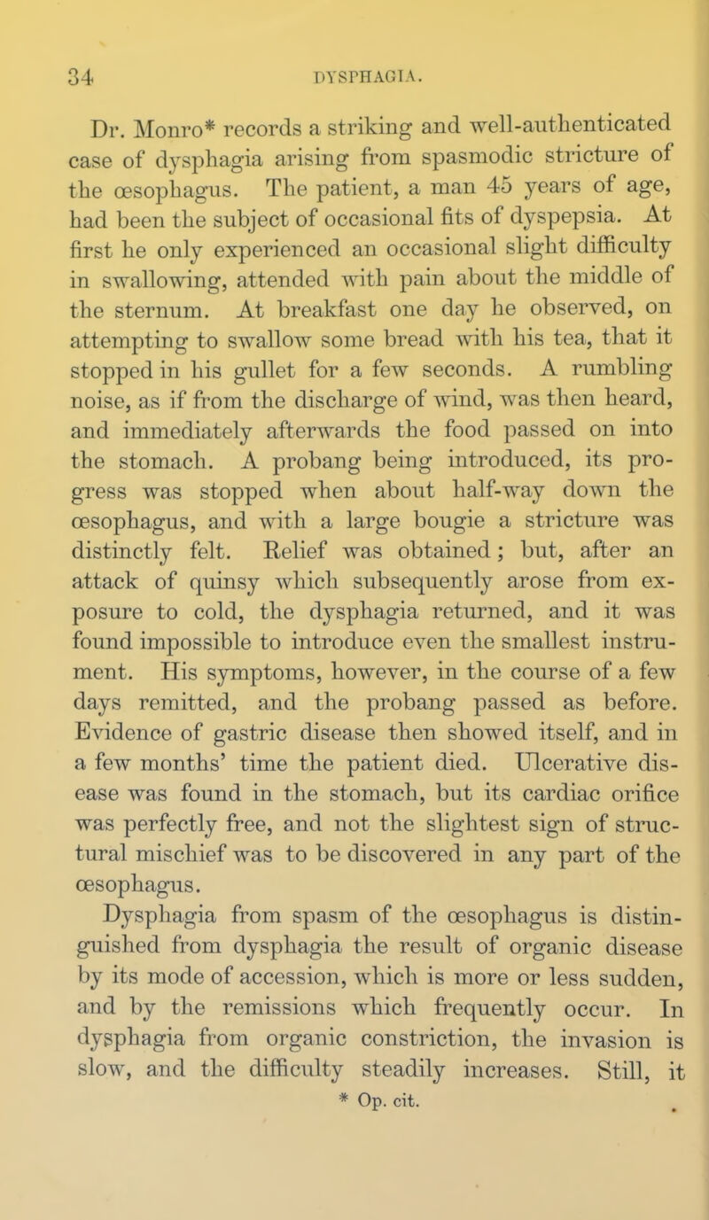 Dr. Monro* records a striking and well-authenticated case of dysphagia arising fi'om spasmodic stricture of the oesophagus. The patient, a man 45 years of age, had been the subject of occasional fits of dyspepsia. At first he only experienced an occasional slight difficulty in swallowing, attended with pain about the middle of the sternum. At breakfast one day he observed, on attempting to swallow some bread with his tea, that it stopped in his gullet for a few seconds. A rumbling noise, as if from the discharge of wind, was then heard, and immediately afterwards the food passed on into the stomach. A probang being introduced, its pro- gress was stopped when about half-way down the oesophagus, and with a large bougie a stricture was distinctly felt. Relief was obtained; but, after an attack of quinsy which subsequently arose from ex- posure to cold, the dysphagia returned, and it was found impossible to introduce even the smallest instru- ment. His symptoms, however, in the course of a few days remitted, and the probang passed as before. Evidence of gastric disease then showed itself, and in a few months' time the patient died. Ulcerative dis- ease was found in the stomach, but its cardiac orifice was perfectly free, and not the slightest sign of struc- tural mischief was to be discovered in any part of the oesophagus. Dysphagia from spasm of the oesophagus is distin- guished from dysphagia the result of organic disease by its mode of accession, which is more or less sudden, and by the remissions which frequently occur. In dysphagia from organic constriction, the invasion is slow, and the difficulty steadily increases. Still, it * Op. cit.