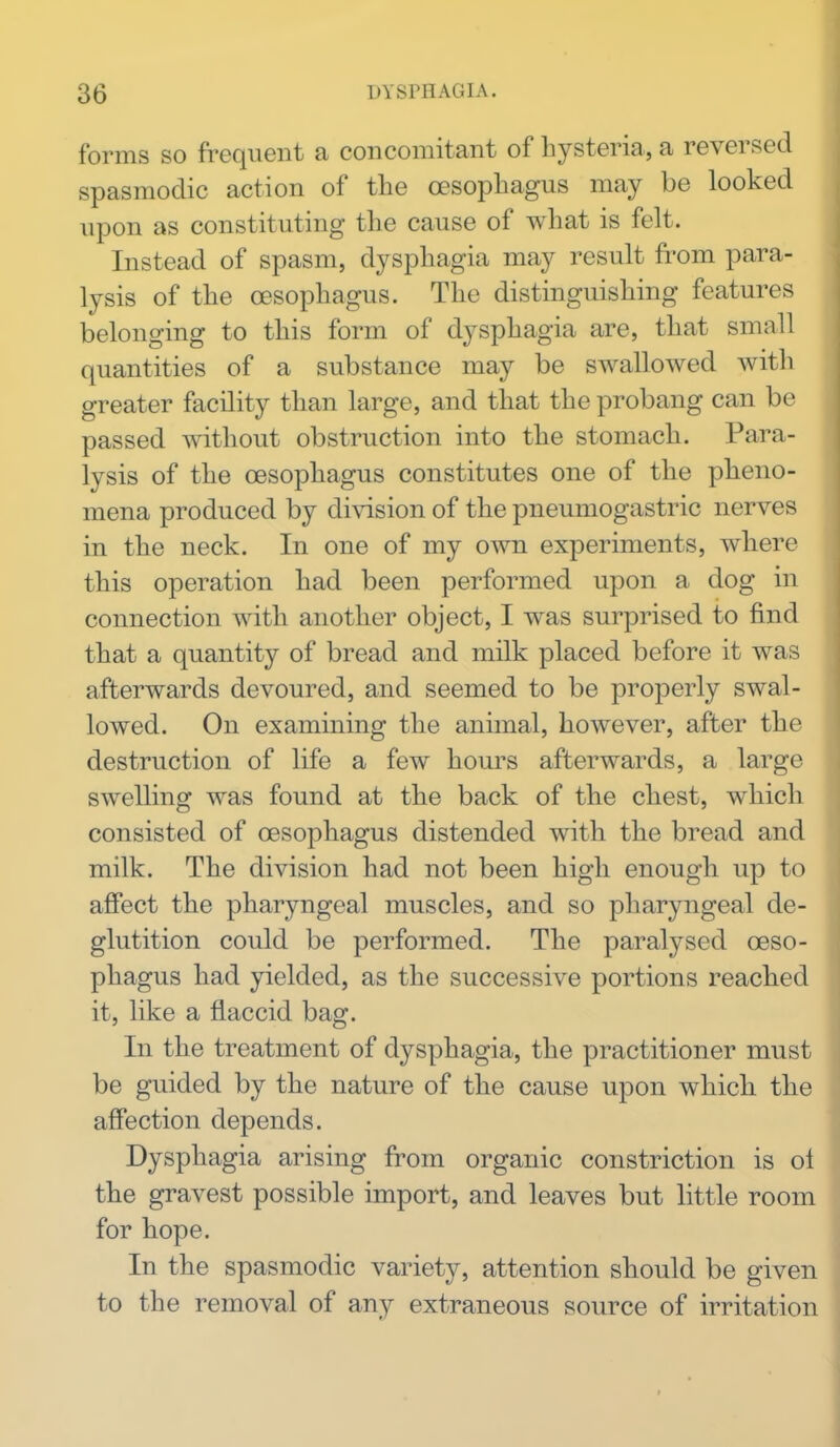 forms so frequent a concomitant of hysteria, a reversed spasmodic action of the oesophagus may be looked upon as constituting the cause of what is felt. Instead of spasm, dysphagia may result from para- lysis of the oesophagus. The distinguishing features belonging to this form of dysphagia are, that small quantities of a substance may be swallowed with greater facility than large, and that the probang can be passed without obstruction into the stomach. Para- lysis of the oesophagus constitutes one of the pheno- mena produced by division of the pneumogastric nerves in the neck. In one of my own experiments, where this operation had been performed upon a dog in connection with another object, I was surprised to find that a quantity of bread and milk placed before it was afterwards devoured, and seemed to be properly swal- lowed. On examining the animal, however, after the destruction of life a few houi^s afterwards, a large swelling was found at the back of the chest, which consisted of oesophagus distended with the bread and milk. The division had not been high enough up to afiect the pharyngeal muscles, and so pharyngeal de- glutition could be performed. The paralysed oeso- phagus had yielded, as the successive portions reached it, like a flaccid bag. In the treatment of dysphagia, the practitioner must be guided by the nature of the cause upon which the affection depends. Dysphagia arising from organic constriction is ol the gravest possible import, and leaves but little room for hope. In the spasmodic variety, attention should be given to the removal of any extraneous source of irritation