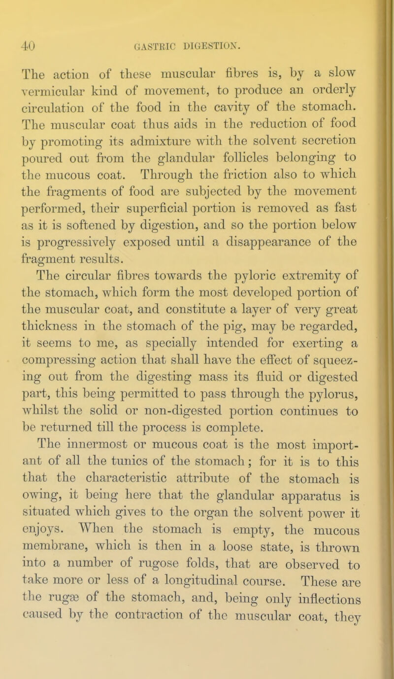 The action of these muscular fibres is, by a slow vermicular kind of movement, to produce an orderly circulation of the food in the cavity of the stomach. The muscular coat thus aids in the reduction of food by promoting its admixture with the solvent secretion poured out from the glandular follicles belonging to the mucous coat. Through the friction also to which the fragments of food are subjected by the movement performed, their superficial portion is removed as fast as it is softened by digestion, and so the portion below is progressively exposed until a disappearance of the fragment results. The circular fibres towards the pyloric extremity of the stomach, which form the most developed portion of the muscular coat, and constitute a layer of very great thickness in the stomach of the pig, may be regarded, it seems to me, as specially intended for exerting a compressing action that shall have the effect of squeez- ing out from the digesting mass its fluid or digested part, this being permitted to pass through the pylorus, whilst the solid or non-digested portion continues to be returned till the process is complete. The innermost or mucous coat is the most import- ant of all the tunics of the stomach; for it is to this that the characteristic attribute of the stomach is owing, it being here that the glandular apparatus is situated which gives to the organ the solvent power it enjoys. AYhen the stomach is empty, the mucous membrane, which is then in a loose state, is thrown into a number of rugose folds, that are observed to take more or less of a longitudinal course. These are the rugae of the stomach, and, being only inflections caused by the contraction of the muscular coat, they