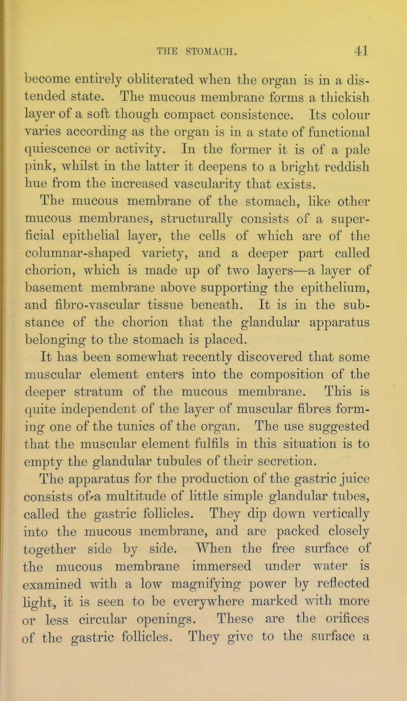 become entirely obliterated when the organ is in a dis- tended state. The mucous membrane forms a thickish layer of a soft though compact consistence. Its colour varies according as the organ is in a state of functional quiescence or activity. In the former it is of a pale pink, whilst in the latter it deepens to a bright reddish hue from the increased vascularity that exists. The mucous membrane of the stomach, like other mucous membranes, structurally consists of a super- ficial epithelial layer, the cells of which are of the columnar-shaped variety, and a deeper part called chorion, which is made up of two layers—a layer of basement membrane above supporting the epithelium, and fibro-vascular tissue beneath. It is in the sub- stance of the chorion that the glandular apparatus belonging to the stomach is placed. It has been somewhat recently discovered that some muscular element enters into the composition of the deeper stratum of the mucous membrane. This is quite independent of the layer of muscular fibres form- ing one of the tunics of the organ. The use suggested that the muscular element fulfils in this situation is to empty the glandular tubules of their secretion. The apparatus for the production of the gastric juice consists of'a multitude of little simple glandular tubes, called the gastric follicles. They dip down vertically into the mucous membrane, and are packed closely together side by side. When the free surface of the mucous membrane immersed under water is examined with a low magnifying power by reflected light, it is seen to be everywhere marked with more or less circular openings. These are the orifices of the gastric follicles. They give to the surface a