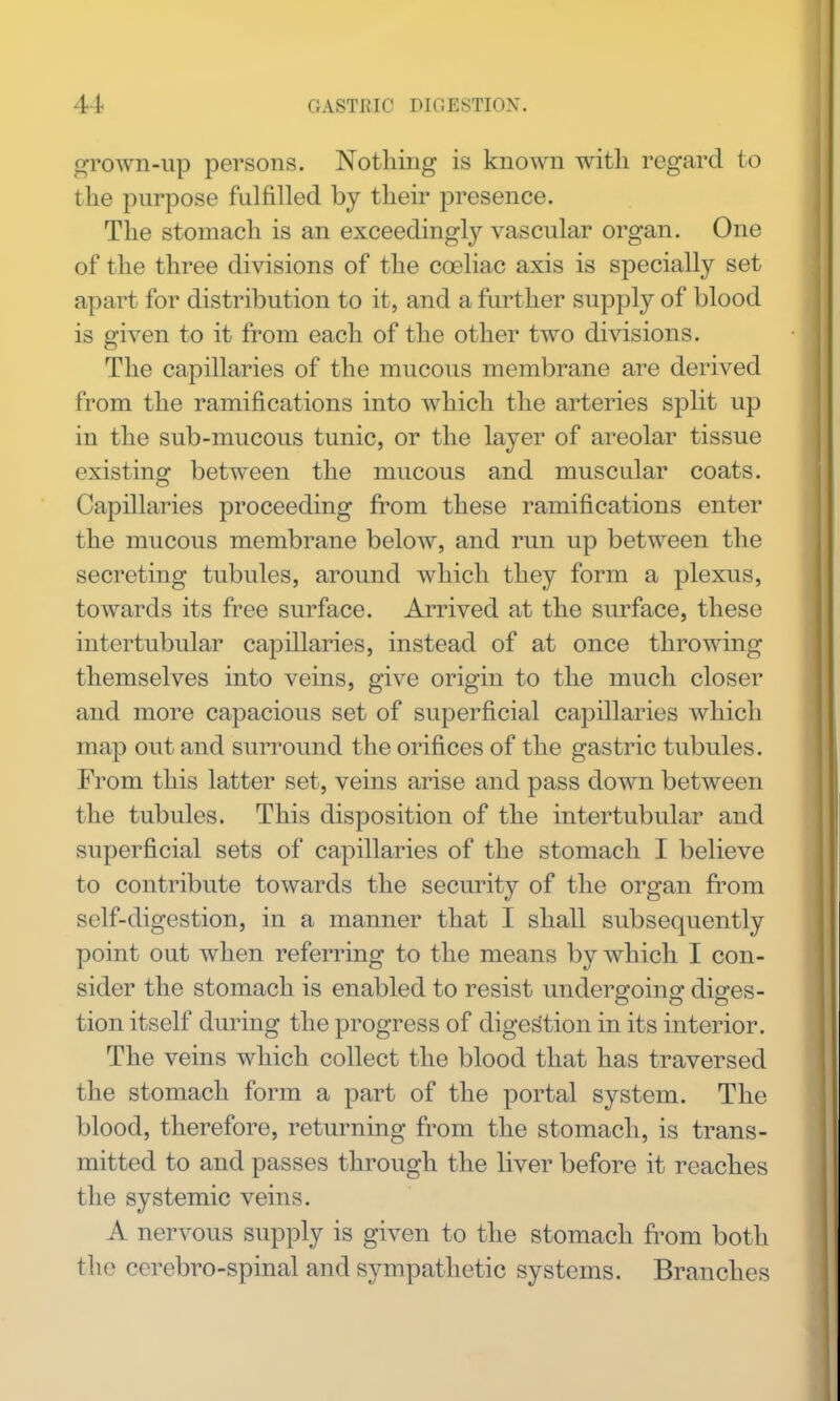 grown-up persons. Nothing is known with regard to the purpose fulfilled by their presence. The stomach is an exceedingly vascular organ. One of the three divisions of the coeliac axis is specially set apart for distribution to it, and a further supply of blood is given to it from each of the other two divisions. The capillaries of the mucous membrane are derived from the ramifications into which the arteries split up in the sub-mucous tunic, or the layer of areolar tissue existing between the mucous and muscular coats. Capillaries proceeding fi'om these ramifications enter the mucous membrane below, and run up between the secreting tubules, around which they form a plexus, towards its free surface. Arrived at the surface, these intertubular capillaries, instead of at once throwing themselves into veins, give origin to the much closer and more capacious set of superficial capillaries which map out and surround the orifices of the gastric tubules. From this latter set, veins arise and pass down between the tubules. This disposition of the intertubular and superficial sets of capillaries of the stomach I believe to contribute towards the security of the organ from self-digestion, in a manner that I shall subsequently point out when referring to the means by which I con- sider the stomach is enabled to resist undergoing diges- tion itself during the progress of digestion in its interior. The veins which collect the blood that has traversed the stomach form a part of the portal system. The blood, therefore, returning from the stomach, is trans- mitted to and passes through the liver before it reaches the systemic veins. A nervous supply is given to the stomach fi^om both the cerebro-spinal and sympathetic systems. Branches