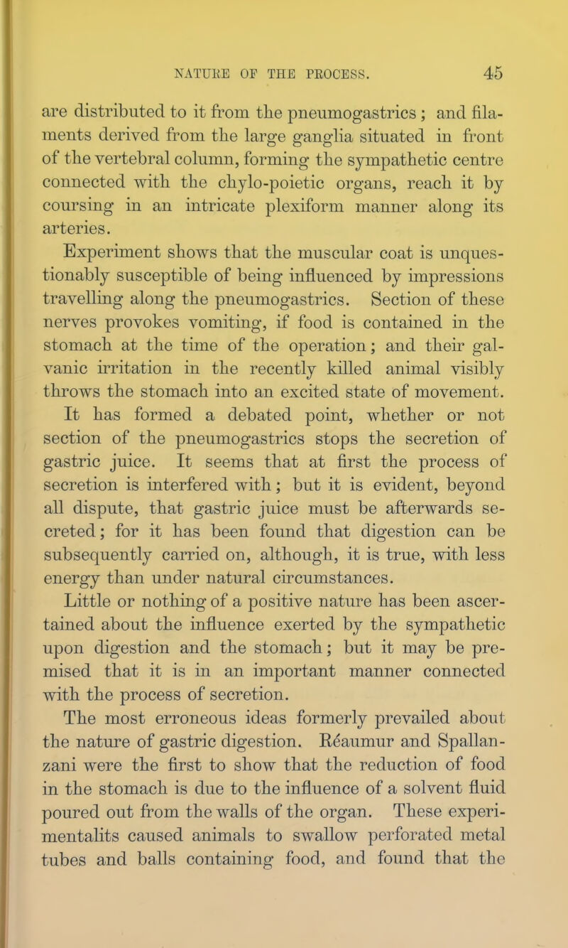 are distributed to it from the pneumogastrics; and fila- ments derived from the large ganglia situated in front of the vertebral column, forming the sympathetic centre connected with the chylo-poietic organs, reach it by coursing in an intricate plexiform manner along its arteries. Experiment shows that the muscular coat is unques- tionably susceptible of being influenced by impressions travelling along the pneumogastrics. Section of these nerves provokes vomiting, if food is contained in the stomach at the time of the operation; and their gal- vanic irritation in the recently killed animal visibly throws the stomach into an excited state of movement. It has formed a debated point, whether or not section of the pneumogastrics stops the secretion of gastric juice. It seems that at first the process of secretion is interfered with; but it is evident, beyond all dispute, that gastric juice must be afterwards se- creted ; for it has been found that digestion can be subsequently carried on, although, it is true, with less energy than under natural circumstances. Little or nothing of a positive nature has been ascer- tained about the influence exerted by the sympathetic upon digestion and the stomach; but it may be pre- mised that it is in an important manner connected with the process of secretion. The most erroneous ideas formerly prevailed about the nature of gastric digestion. Reaumur and Spallan- zani were the first to show that the reduction of food in the stomach is due to the influence of a solvent fluid poured out from the walls of the organ. These experi- mentalits caused animals to swallow perforated metal tubes and balls containing food, and found that the