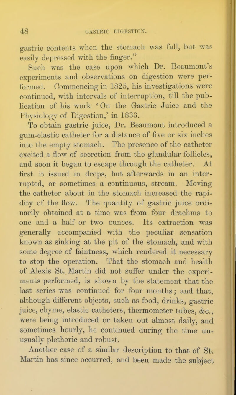 gastric contents when the stomach was full, but was easily depressed with the finger. Such was the case upon which Dr. Beaumont's experiments and observations on digestion were per- formed. Commencing in 1825, his investigations were continued, with intervals of interruption, till the pub- lication of his work ' On the Gastric Juice and the Physiology of Digestion,' in 1833. To obtain gastric juice. Dr. Beaumont introduced a gum-elastic catheter for a distance of five or six inches into the empty stomach. The presence of the catheter excited a flow of secretion from the glandular follicles, and soon it began to escape through the catheter. At first it issued in drops, but afterwards in an inter- rupted, or sometimes a continuous, stream. Moving the catheter about in the stomach increased the rapi- dity of the flow. The quantity of gastric juice ordi- narily obtained at a time was from four drachms to one and a half or two ounces. Its extraction was generally accompanied with the peculiar sensation known as sinking at the pit of the stomach, and with some degree of faintness, which rendered it necessary to stop the operation. That the stomach and health of Alexis St. Martin did not suffer under the experi- ments performed, is shown by the statement that the last series was continued for four months; and that, although difierent objects, such as food, drinks, gastric juice, chyme, elastic catheters, thermometer tubes, &c., were being introduced or taken out almost daily, and sometimes hourly, he continued during the time un- usually plethoric and robust. Another case of a similar description to that of St. Martin has since occurred, and been made the subject