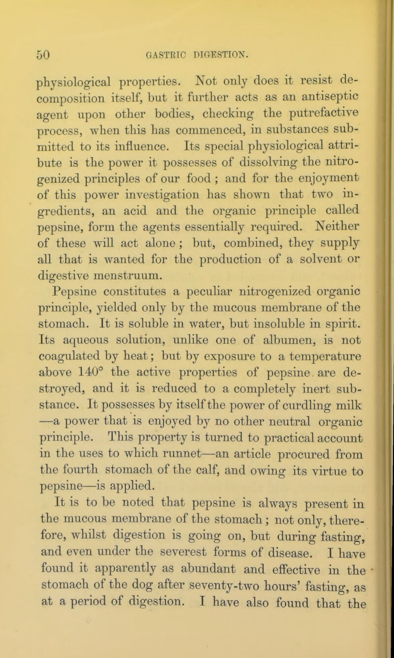 physiological properties. Not only does it resist de- composition itself, but it further acts as an antiseptic agent upon other bodies, checking the putrefactive process, when this has commenced, in substances sub- mitted to its influence. Its special physiological attri- bute is the power it possesses of dissolving the nitro- genized principles of our food ; and for the enjoyment of this power investigation has shown that two in- gredients, an acid and the organic principle called pepsine, form the agents essentially required. Neither of these will act alone ; but, combined, they supply all that is wanted for the production of a solvent or digestive menstruum. Pepsine constitutes a peculiar nitrogenized organic principle, yielded only by the mucous membrane of the stomach. It is soluble in water, but insoluble in spirit. Its aqueous solution, unlike one of albumen, is not coagulated by heat; but by exposure to a temperature above 140° the active properties of pepsine are de- stroyed, and it is reduced to a completely inert sub- stance. It possesses by itself the power of curdling milk —a power that is enjoyed by no other neutral organic principle. This property is turned to practical account in the uses to which runnet—an article procured from the fourth stomach of the calf, and owing its virtue to pepsine—is applied. It is to be noted that pepsine is always present in the mucous membrane of the stomach ; not only, there- fore, whilst digestion is going on, but during fasting, and even under the severest forms of disease. I have found it apparently as abundant and effective in the stomach of the dog after seventy-two hours' fasting, as at a period of digestion. I have also found that the