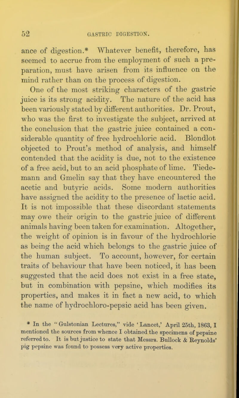 ance of digestion.* Wliatever benefit, therefore, has seemed to accrue from the employment of such a pre- paration, must have arisen from its influence on the mind rather than on the process of digestion. One of the most striking characters of the gastric juice is its strong acidity. The nature of the acid has been variously stated b}^ different authorities. Dr. Prout, who was the first to investigate the subject, arrived at the conclusion that the gastric juice contained a con- siderable quantity of free hydrochloric acid. Blondlot objected to Front's method of analysis, and himself contended that the acidity is due, not to the existence of a free acid, but to an acid phosphate of lime. Tiede- mann and Gmelin say that they have encountered the acetic and butyric acids. Some modern authorities have assigned the acidity to the presence of lactic acid. It is not impossible that these discordant statements may owe their origin to the gastric juice of different animals having been taken for examination. Altogether, the weight of opinion is in favour of the hydrochloric as being the acid which belongs to the gastric juice of the human subject. To account, however, for certain traits of behaviour that have been noticed, it has been suggested that the acid does not exist in a free state, but in combination with pepsine, which modifies its properties, and makes it in fact a new acid, to which the name of hydrochloro-pepsic acid has been given. * In the  Gulstonian Lectures, vide ' Lancet,' April 25th, 1863, I mentioned the sources from whence I obtained the specimens of pepsine refeiTedto. It is but justice to state that Messrs. Bullock & Reynolds' pig pepsine was found to possess v^y active properties.