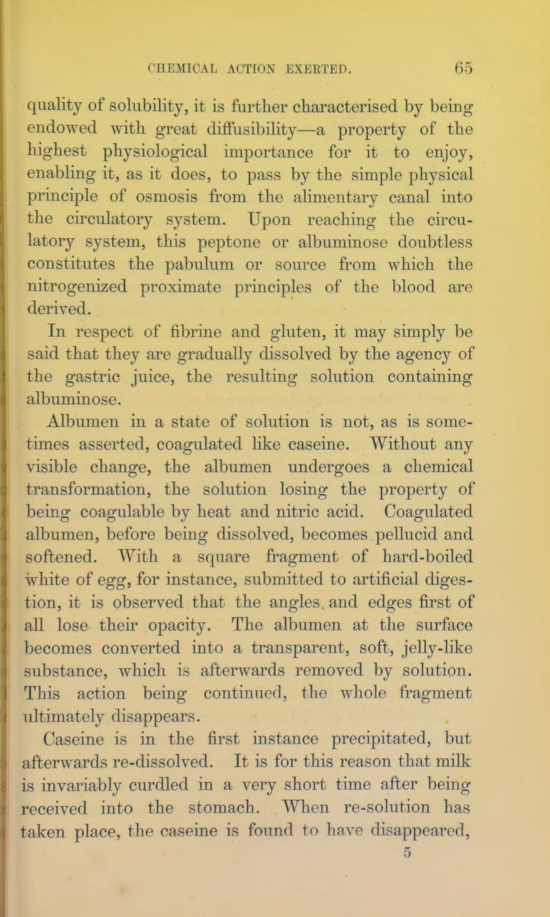 quality of solubility, it is further characterised by being endowed mth great diffusibility—a property of the highest physiological importance for it to enjoy, enabling it, as it does, to pass by the simple physical principle of osmosis from the alimentary canal into the circulatory system. Upon reaching the circu- latory system, this peptone or albuminose doubtless constitutes the pabulum or source from which the nitrogenized proximate principles of the blood are derived. In respect of fibrine and gluten, it may simply be said that they are gradually dissolved by the agency of the gastric juice, the resulting solution containing albuminose. Albumen in a state of solution is not, as is some- times asserted, coagulated like caseine. Without any visible change, the albumen undergoes a chemical transformation, the solution losing the property of being coagulable by heat and nitric acid. Coagulated albumen, before being dissolved, becomes pellucid and softened. With a square fragment of hard-boiled white of egg, for instance, submitted to artificial diges- tion, it is observed that the angles, and edges first of all lose their opacity. The albumen at the surface becomes converted into a transparent, soft, jelly-like substance, which is afterwards removed by solution. This action being continued, the whole fragment ultimately disappears. Caseine is in the first instance precipitated, but afterwards re-dissolved. It is for this reason that milk is invariably curdled in a very short time after being received into the stomach. When re-solution has taken place, the caseine is found to have disappeared,