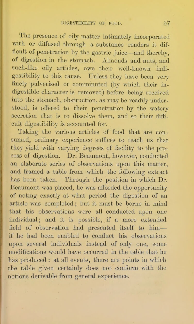 The presence of oily matter intimately incorporated with or diffused through a substance renders it dif- ficult of penetration by the gastric juice—and thereby, of digestion in the stomach. Almonds and nuts, and such-like oily articles, owe then- well-known indi- gestibility to this cause. Unless they have been very finely pulverised or comminuted (by which their in- digestible character is removed) before being received into the stomach, obstruction, as may be readily under- stood, is offered to their penetration by the watery secretion that is to dissolve them, and so their diffi- cult digestibility is accounted for. Taking the various articles of food that are con- sumed, ordinary experience suffices to teach us that they yield with varying degTees of facility to the pro- cess of digestion. Dr. Beaumont, however, conducted an elaborate series of observations upon this matter, and framed a table from which the following extract has been taken. Through the position in which Dr. Beaumont was placed, he was afforded the opportunity of noting exactly at what period the digestion of an article was completed; but it must be borne in mind that his observations were all conducted upon one individual; and it is possible, if a more extended field of observation had presented itself to him— if he had been enabled to conduct his observations upon several individuals instead of only one, some modifications would have occurred in the table that he has produced : at all events, there are points in which the table given certainly does not conform with the notions derivable from general experience.