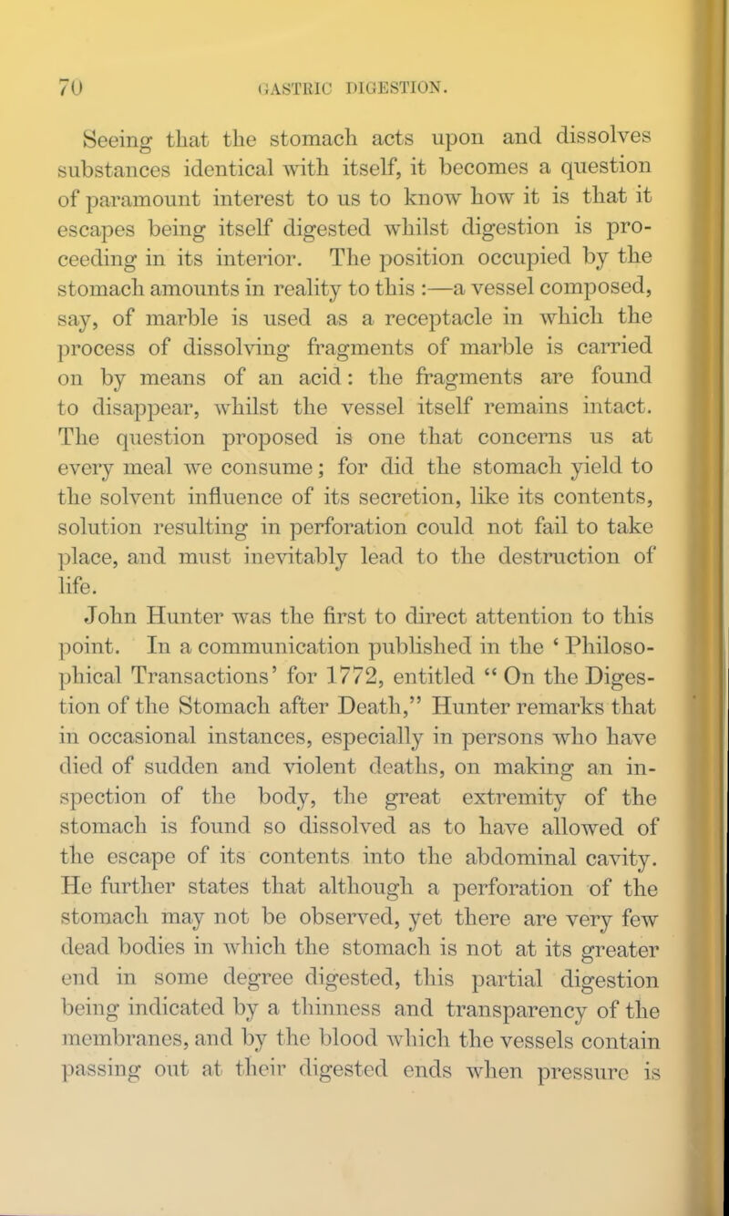 Seeing that the stomach acts upon and dissolves substances identical with itself, it becomes a question of paramount interest to us to know how it is that it escapes being itself digested whilst digestion is pro- ceeding in its interior. The position occupied by the stomach amounts in reality to this :—a vessel composed, say, of marble is used as a receptacle in which the process of dissohdng fi^agments of marble is carried on by means of an acid: the fragments are found to disappear, whilst the vessel itself remains intact. The question proposed is one that concerns us at every meal we consume; for did the stomach yield to the solvent influence of its secretion, like its contents, solution resulting in perforation could not fail to take place, and must inevitably lead to the destruction of life. John Hunter was the first to direct attention to this point. In a communication published in the ' Philoso- phical Transactions' for 1772, entitled  On the Diges- tion of the Stomach after Death, Hunter remarks that in occasional instances, especially in persons who have died of sudden and violent deaths, on making an in- spection of the body, the great extremity of the stomach is found so dissolved as to have allowed of the escape of its contents into the abdominal cavity. He further states that although a perforation of the stomach may not be observed, yet there are very few dead bodies in which the stomach is not at its greater end in some degree digested, this partial digestion being indicated by a thinness and transparency of the membranes, and by the blood Avhicli the vessels contain passing out at their digested ends when pressure is