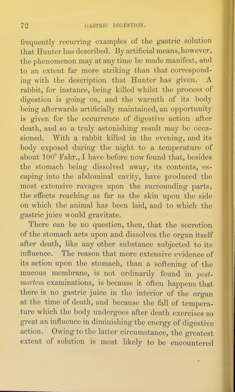 frequently recurring examples of the gastric solution that Hunter has described. By artificial means,however, the phenomenon may at any time be made manifest, and to an extent far more striking than that correspond- ing with the description that Hunter has given. A rabbit, for instance, being killed whilst the process of digestion is going on, and the warmth of its body being afterwards artificially maintained, an opportunity is given for the occurrence of digestive action after death, and so a truly astonishing result may be occa- sioned. With a rabbit killed in the evening, and its body exposed during the night to a temperature of about 100° Fahr., I have before now found that, besides the stomach being dissolved away, its contents, es- caping into the abdominal cavity, have produced the most extensive ravages upon the surrounding parts, the effects reaching as far as the skin upon the side on which the animal has been laid, and to which the gastric juice would gravitate. There can be no question, then, that the secretion of the stomach acts upon and dissolves the organ itself after death, like any other substance subjected to its influence. The reason that more extensive evidence of its action upon the stomach, than a softening of the mucous membrane, is not ordinarily found in j^ost- mortem examinations, is because it often happens that there is no gastric juice in the interior of the organ at the time of death, and because the fall of tempera- ture which the body undergoes after death exercises so great an influence in diminishing the energy of digestive action. Owing to the latter circumstance, the greatest extent of solution is most likely to be encountered