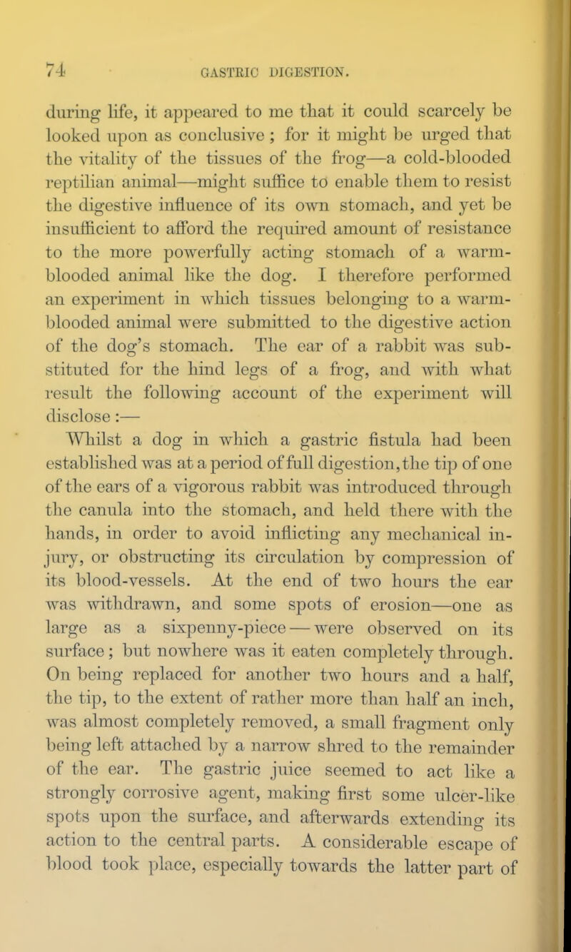 during life, it appeared to me that it could scarcely be looked upon as conclusive ; for it might be urged that the vitality of the tissues of the frog—a cold-blooded reptilian animal—might suffice to enable them to resist the digestive influence of its own stomach, and yet be insufficient to aff*ord the required amount of resistance to the more j)owerfully acting stomach of a warm- blooded animal like the dog. I therefore performed an experiment in which tissues belonging to a warm- blooded animal were submitted to the digestive action of the dog's stomach. The ear of a rabbit was sub- stituted for the hind legs of a frog, and with what I'esult the following account of the experiment will disclose:— AYhilst a dog in which a gastric fistula had been established was at a period of full digestion, the tip of one of the ears of a vigorous rabbit was introduced through the canula into the stomach, and held there with the hands, in order to avoid inflicting any mechanical in- jury, or obstructing its circulation by compression of its blood-vessels. At the end of two hours the ear was withdrawn, and some spots of erosion—one as large as a sixpenny-piece — were observed on its surface; but nowhere was it eaten completely through. On being replaced for another two hours and a half, the tip, to the extent of rather more than half an inch, was almost completely removed, a small fragment only being left attached by a narrow shred to the remainder of the ear. The gastric juice seemed to act like a strongly corrosive agent, making first some ulcer-like spots upon the surface, and afterwards extending its action to the central parts. A considerable escape of blood took place, especially towards the latter part of