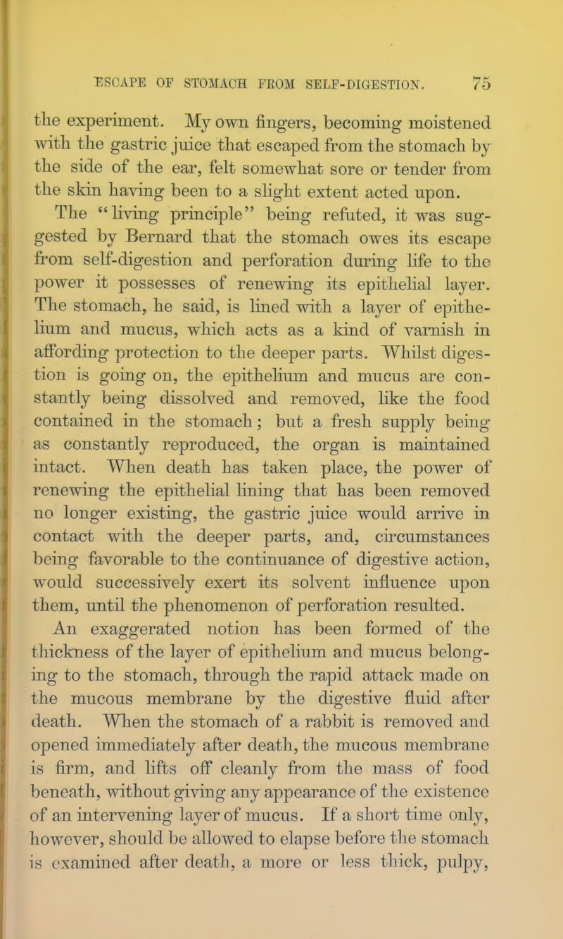 the experiment. My own fingers, becoming moistened with the gastric juice that escaped from the stomach by the side of the ear, felt somewhat sore or tender from the skin having been to a shght extent acted upon. The living principle being refuted, it was sug- gested by Bernard that the stomach owes its escape from self-digestion and perforation during life to the power it possesses of renewing its epithelial layer. The stomach, he said, is lined with a layer of epithe- lium and mucus, which acts as a kind of varnish in affording protection to the deeper parts. Whilst diges- tion is going on, the epithelium and mucus are con- stantly being dissolved and removed, like the food contained in the stomach; but a fresh supply being as constantly reproduced, the organ is maintained intact. When death has taken place, the power of renewing the epithelial lining that has been removed no longer existing, the gastric juice would arrive in contact with the deeper parts, and, circumstances being favorable to the continuance of digestive action, would successively exert its solvent influence upon them, until the phenomenon of perforation resulted. An exaggerated notion has been formed of the thickness of the layer of epithelium and mucus belong- ing to the stomach, through the rapid attack made on the mucous membrane by the digestive fluid after death. When the stomach of a rabbit is removed and opened immediately after death, the mucous membrane is firm, and lifts off cleanly from the mass of food beneath, without giving any appearance of the existence of an intervening layer of mucus. If a short time only, however, should be allowed to elapse before the stomach is examined after death, a more or less thick, pulpy,