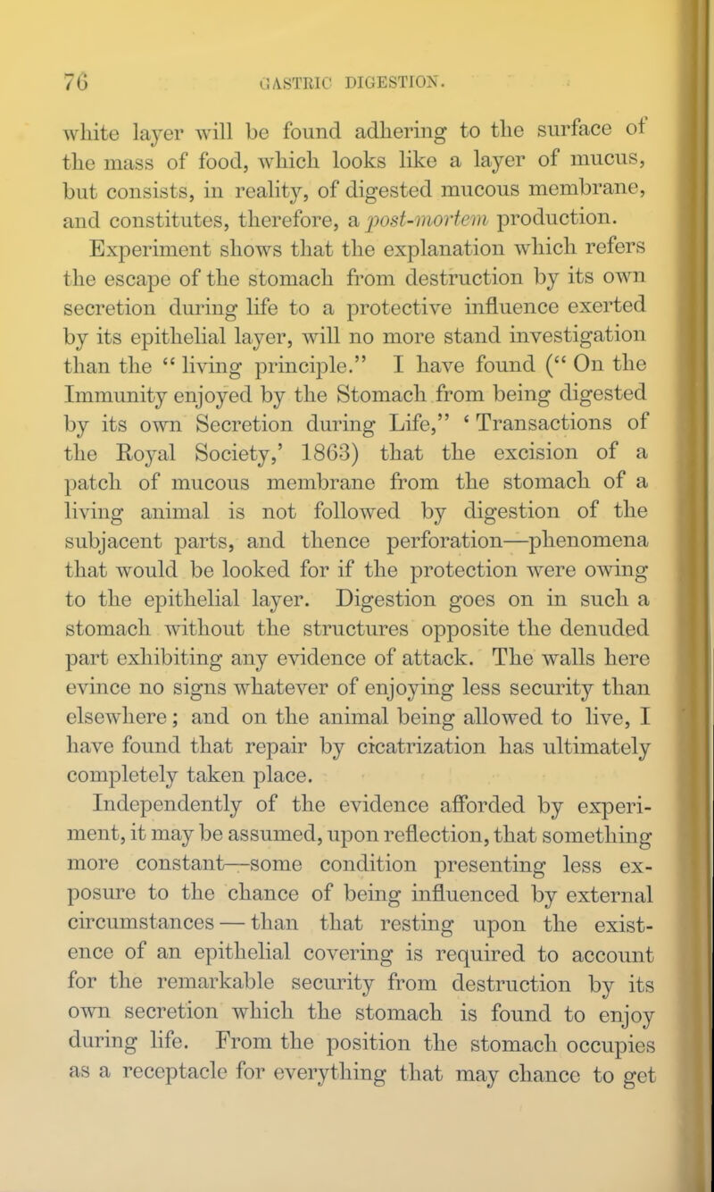 white layer will be found adhering to the surface of the mass of food, which looks like a layer of mucus, but consists, in reality, of digested mucous membrane, and constitutes, therefore, a post-mortem production. Experiment shows that the explanation which refers the escape of the stomach from destruction by its own secretion during life to a protective influence exerted by its epithelial layer, will no more stand investigation than the  living principle. I have found ( On the Immunity enjoyed by the Stomach from being digested by its own Secretion during Life, ' Transactions of the Royal Society,' 1863) that the excision of a patch of mucous membrane from the stomach of a living animal is not followed by digestion of the subjacent parts, and thence perforation—phenomena that would be looked for if the protection were owing to the epithelial layer. Digestion goes on in such a stomach without the structures opposite the denuded part exhibiting any evidence of attack. The walls here evince no signs whatever of enjoying less security than elsewhere; and on the animal being allowed to live, I have found that repair by cicatrization has ultimately completely taken place. Independently of the evidence afforded by experi- ment, it may be assumed, upon reflection, that something more constant—some condition presenting less ex- posure to the chance of being influenced by external circumstances — than that resting upon the exist- ence of an epithelial covering is required to account for the remarkable security from destruction by its own secretion which the stomach is found to enjoy during life. From the position the stomach occupies as a receptacle for everything that may chance to get
