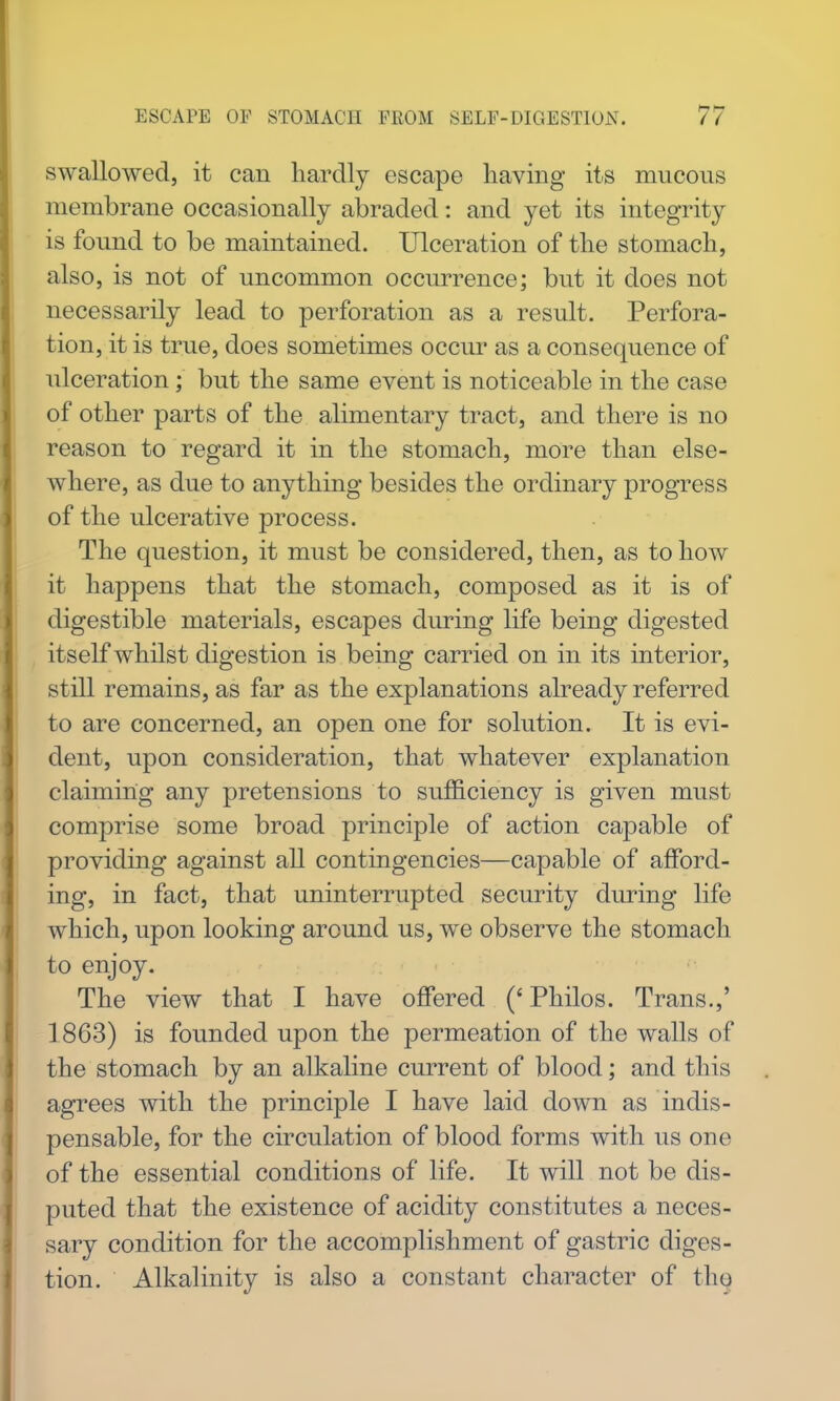 swallowed, it can hardly escape having its mucous membrane occasionally abraded: and yet its integrity is found to be maintained. Ulceration of the stomach, also, is not of uncommon occurrence; but it does not necessarily lead to perforation as a result. Perfora- tion, it is true, does sometimes occur as a consequence of ulceration; but the same event is noticeable in the case of other parts of the alimentary tract, and there is no reason to regard it in the stomach, more than else- where, as due to anything besides the ordinary progress of the ulcerative process. The question, it must be considered, then, as to how it happens that the stomach, composed as it is of digestible materials, escapes during life being digested itself whilst digestion is being carried on in its interior, still remains, as far as the explanations already referred to are concerned, an open one for solution. It is evi- dent, upon consideration, that whatever explanation claiming any pretensions to sufficiency is given must comprise some broad principle of action capable of providing against all contingencies—capable of afford- ing, in fact, that uninterrupted security during life which, upon looking around us, we observe the stomach to enjoy. The view that I have offered (' Philos. Trans.,' 1863) is founded upon the permeation of the walls of the stomach by an alkaline current of blood; and this agrees with the principle I have laid down as indis- pensable, for the circulation of blood forms with us one of the essential conditions of life. It will not be dis- puted that the existence of acidity constitutes a neces- sary condition for the accomplishment of gastric diges- tion. Alkalinity is also a constant character of th^