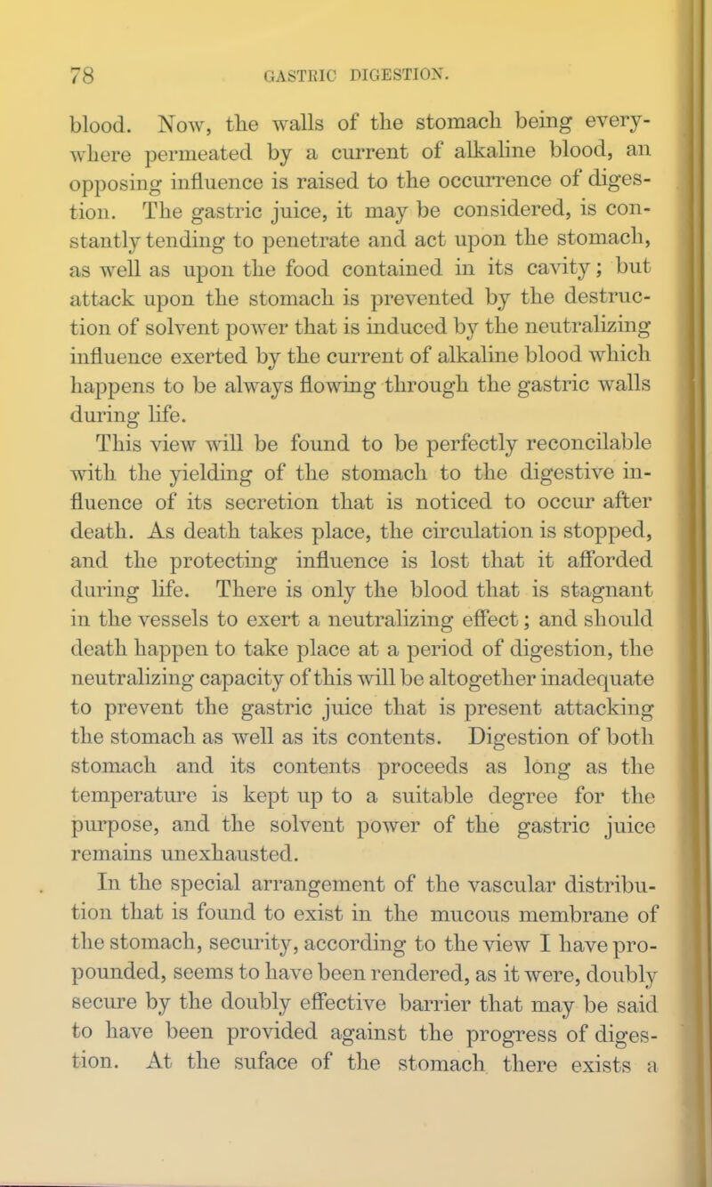 blood. Now, tlie walls of the stomacli being every- where permeated by a current of alkaline blood, an opposing influence is raised to the occurrence of diges- tion. The gastric juice, it may be considered, is con- stantly tending to penetrate and act upon the stomach, as well as upon the food contained in its cavity; but attack upon the stomach is prevented by the destruc- tion of solvent power that is induced by the neutralizing influence exerted by the current of alkaline blood which happens to be always flowing through the gastric walls during life. This view will be found to be perfectly reconcilable with the yielding of the stomach to the digestive in- fluence of its secretion that is noticed to occur after death. As death takes place, the circulation is stopped, and the protecting influence is lost that it aff'orded during Hfe, There is only the blood that is stagnant in the vessels to exert a neutralizing effect; and should death happen to take place at a period of digestion, the neutralizing capacity of this will be altogether inadequate to prevent the gastric juice that is present attacking the stomach as well as its contents. Digestion of both stomach and its contents proceeds as long as the temperature is kept up to a suitable degree for the purpose, and the solvent power of the gastric juice remains unexhausted. In the special arrangement of the vascular distribu- tion that is found to exist in the mucous membrane of the stomach, security, according to the view I have pro- pounded, seems to have been rendered, as it were, doubly secure by the doubly effective barrier that may be said to have been provided against the progress of diges- tion. At the suface of the stomach there exists a