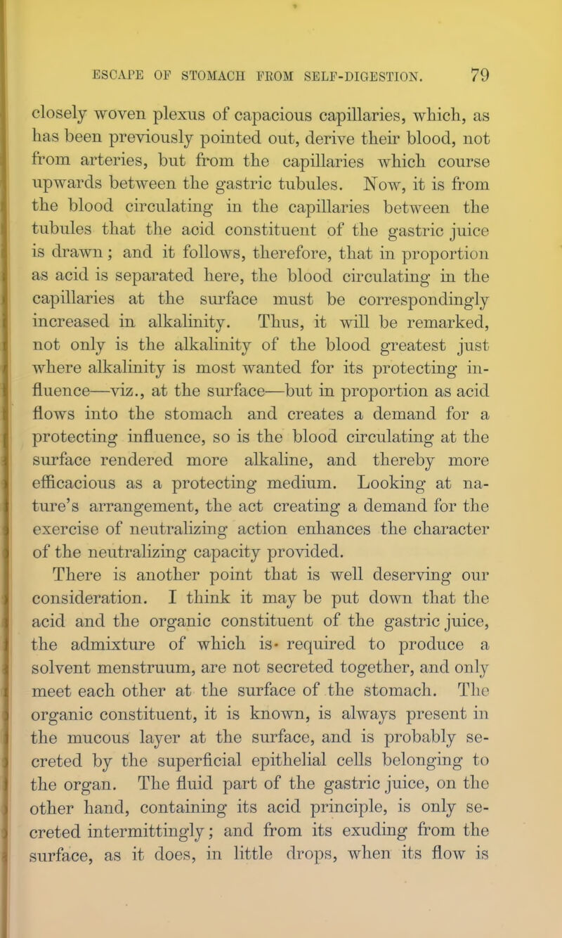 closely woven plexus of capacious capillaries, which, as has been previously pointed out, derive their blood, not from arteries, but from the capillaries which course upwards between the gastric tubules. Now, it is from the blood circulating in the capillaries between the tubules that the acid constituent of the gastric juice is drawn; and it follows, therefore, that in proportion as acid is separated here, the blood circulating in the capillaries at the sui-face must be correspondingly increased in alkalinity. Thus, it will be remarked, not only is the alkalinity of the blood greatest just where alkalinity is most wanted for its protecting in- fluence—viz., at the surface—but in proportion as acid flows into the stomach and creates a demand for a protecting influence, so is the blood circulating at the surface rendered more alkaline, and thereby more efficacious as a protecting medium. Looking at na- ture's arrangement, the act creating a demand for the exercise of neutralizing action enhances the character of the neutralizing capacity provided. There is another point that is well deserving our consideration. I think it may be put down that the acid and the organic constituent of the gastric juice, the admixture of which is* required to produce a solvent menstruum, are not secreted together, and only meet each other at the surface of the stomach. The organic constituent, it is known, is always present in the mucous layer at the surface, and is probably se- creted by the superficial epithelial cells belonging to the organ. The fluid part of the gastric juice, on the other hand, containing its acid principle, is only se- creted intermittingly; and from its exuding from the surface, as it does, in little drops, when its flow is