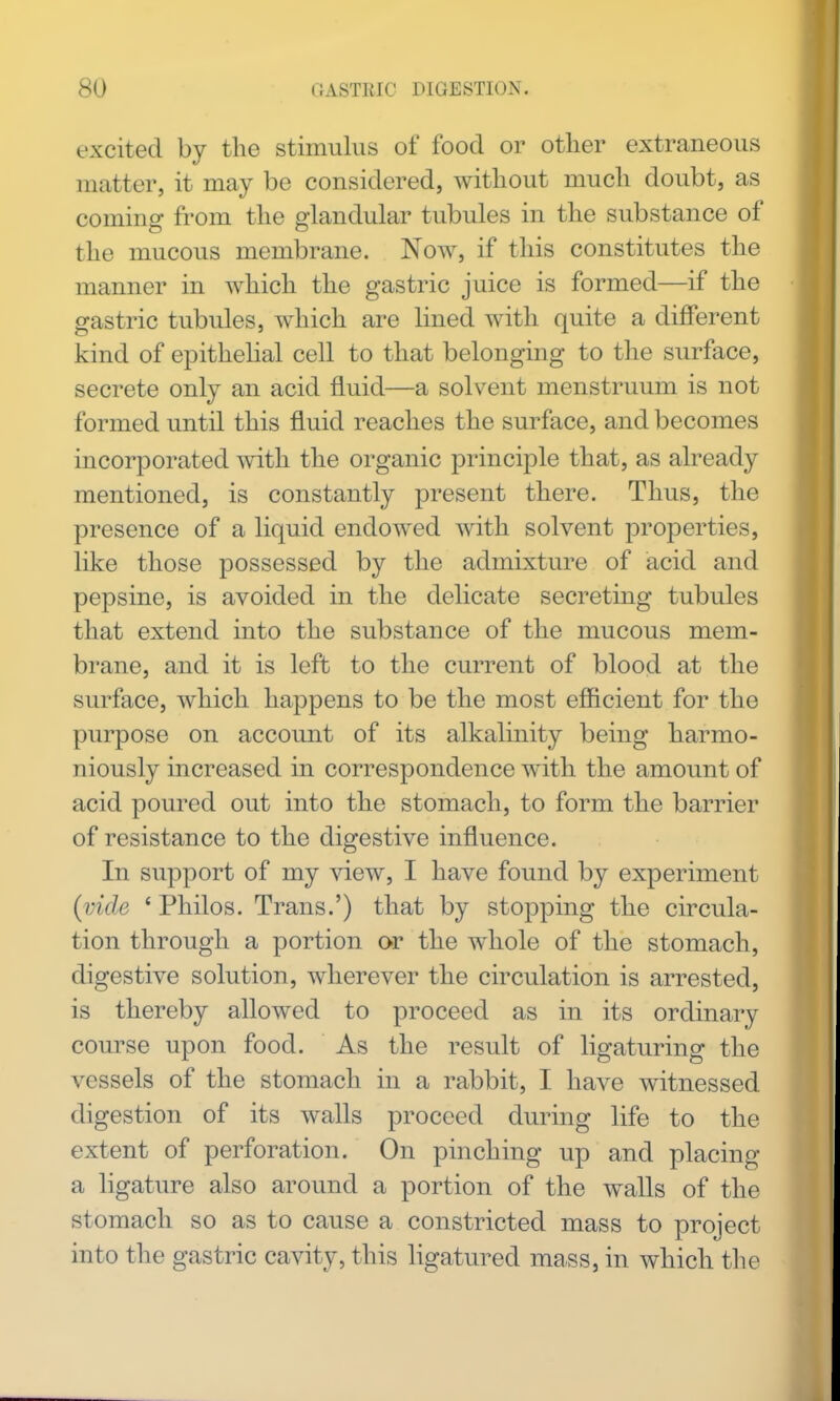 excited by the stimulus of food or other extraneous matter, it may be considered, without much doubt, as coming from the glandular tubules in the substance of the mucous membrane. Now, if this constitutes the manner in which the gastric juice is formed—if the gastric tubules, which are lined with quite a different kind of epithelial cell to that belongmg to the surface, secrete only an acid fluid—a solvent menstruum is not formed until this fluid reaches the surface, and becomes incorporated with the organic principle that, as already mentioned, is constantly present there. Thus, the presence of a liquid endowed with solvent properties, like those possessed by the admixture of acid and pepsine, is avoided in the delicate secreting tubules that extend into the substance of the mucous mem- brane, and it is left to the current of blood at the surface, which happens to be the most efficient for the purpose on account of its alkalinity being harmo- niously increased in correspondence with the amount of acid poured out into the stomach, to form the barrier of resistance to the digestive influence. In support of my view, I have found by experiment {vide ' Philos. Trans.') that by stopping the circula- tion through a portion or the w^hole of the stomach, digestive solution, wherever the circulation is arrested, is thereby allowed to proceed as in its ordinary course upon food. As the result of ligaturing the vessels of the stomach in a rabbit, I have witnessed digestion of its walls proceed during life to the extent of perforation. On pinching up and placing a ligature also around a portion of the walls of the stomach so as to cause a constricted mass to project into the gastric cavity, this hgatured mass, in which the