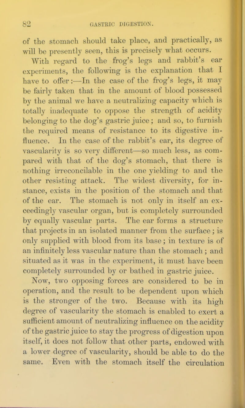 of the stomach should take place, and practically, as will be presently seen, this is precisely what occurs. With regard to the frog's legs and rabbit's ear experiments, the foUo^ving is the explanation that I have to offer:—In the case of the frog's legs, it may be fairly taken that in the amount of blood possessed by the animal we have a neutralizing capacity which is totally inadequate to oppose the strength of acidity belonging to the dog's gastric juice; and so, to fiumish the required means of resistance to its digestive in- fluence. In the case of the rabbit's ear, its degree of vascularity is so very different—so much less, as com- pared with that of the dog's stomach, that there is nothing irreconcilable in the one yielding to and the other resisting attack. The widest diversity, for in- stance, exists in the position of the stomach and that of the ear. The stomach is not only in itself an ex- ceedingly vascular organ, but is completely surrounded by equally vascular parts. The ear forms a structure that projects in an isolated manner from the surface; is only supplied with blood from its base; in texture is of an infinitely less vascular nature than the stomach ; and situated as it was in the experiment, it must have been completely surrounded by or bathed in gastric juice. Now, two opposing forces are considered to be in operation, and the result to be dependent upon which is the stronger of the two. Because with its high degree of vascularity the stomach is enabled to exert a sufficient amount of neutralizing influence on the acidity of the gastric juice to stay the progress of digestion upon itself, it does not follow that other parts, endowed with a lower degree of vascularity, should be able to do the same. Even with the stomach itself the circulation