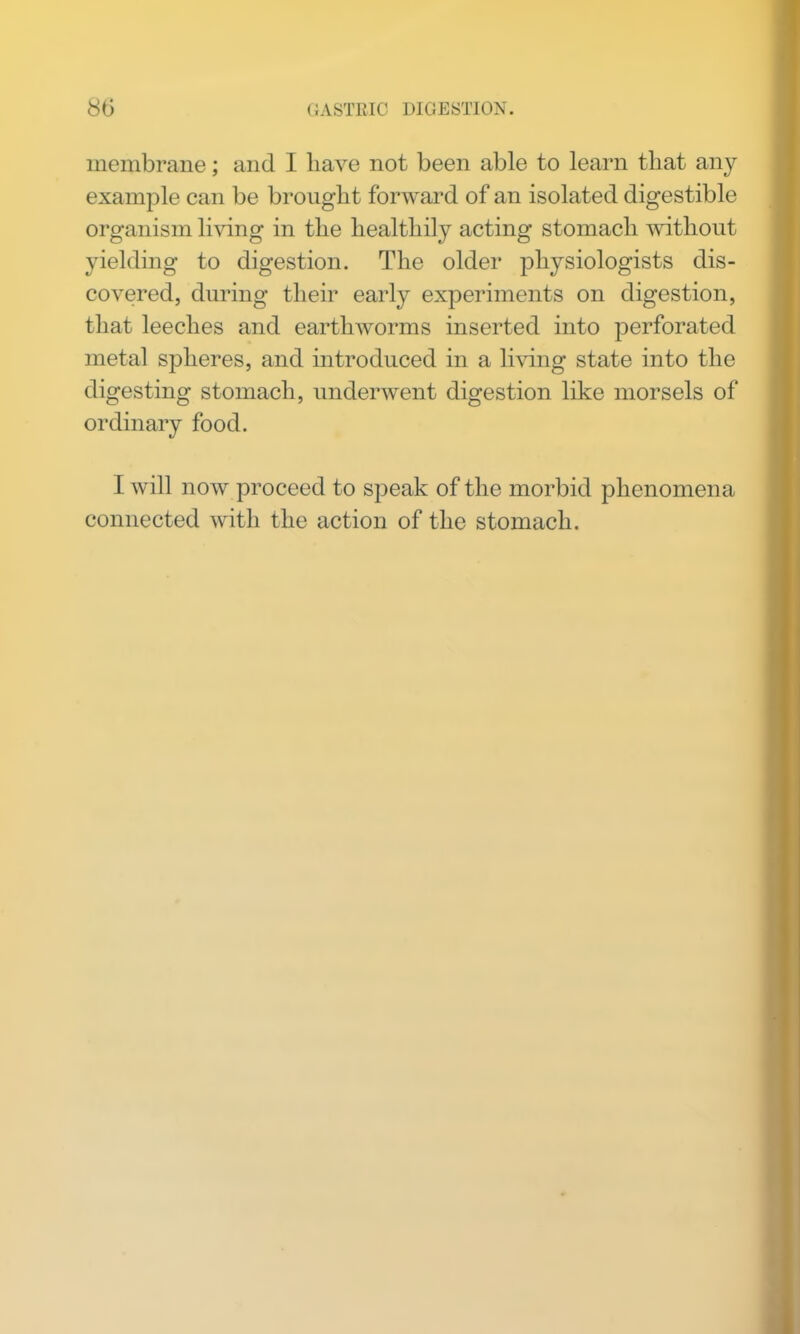 membrane; and I have not been able to learn that any example can be brought forward of an isolated digestible organism living in the healthily acting stomach without yielding to digestion. The older physiologists dis- covered, during their early experiments on digestion, that leeches and earthworms inserted into perforated metal spheres, and introduced in a li\ang state into the digesting stomach, underwent digestion like morsels of ordinary food. I will now proceed to speak of the morbid phenomena connected with the action of the stomach.