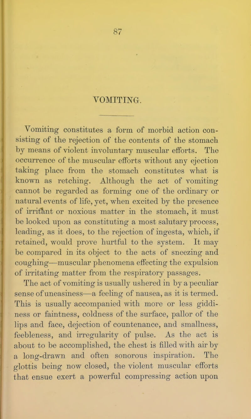 VOMITING. Vomiting constitutes a form of morbid action con- sisting of the rejection of the contents of the stomach by means of violent involuntary muscular efforts. The occurrence of the muscular efforts without any ejection taking place from the stomach constitutes what is known as retching. Although the act of vomiting cannot be regarded as forming one of the ordinary or natural events of life, yet, when excited by the presence of irritant or noxious matter in the stomach, it must be looked upon as constituting a most salutary process, leading, as it does, to the rejection of ingesta, which, if retained, would prove hurtful to the system. It may be compared in its object to the acts of sneezing and coughing—muscular phenomena effecting the expulsion of irritating matter from the respiratory passages. The act of vomiting is usually ushered in by a peculiar sense of uneasiness—a feeling of nausea, as it is termed. This is usually accompanied with more or less giddi- ness or faintness, coldness of the surface, pallor of the lips and face, dejection of countenance, and smallness, feebleness, and irregularity of pulse. As the act is about to be accomplished, the chest is filled with air by a long-drawn and often sonorous inspiration. The glottis being now closed, the violent muscular efforts that ensue exert a powerful compressing action upon