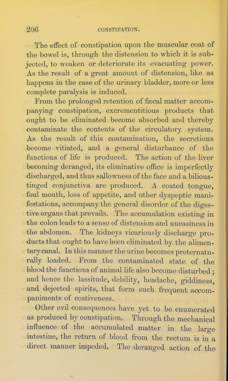 The effect of constipation upon the muscular coat of the bowel is, through the distension to which it is sub- jected, to weaken or deteriorate its evacuating power. As the result of a great amount of distension, like as happens in the case of the urinary bladder, more or less complete paralysis is induced. From the prolonged retention of fa3cal matter accom- panying constipation, excrementitious products that ought to be eliminated become absorbed and thereby contaminate the contents of the circulatory system. As the result of this contamination, the secretions become vitiated, and a general disturbance of the functions of life is produced. The action of the liver becoming deranged, its eliminative office is imperfectly discharged, and thus sallowness of the face and a bilious- tinged conjunctiva are produced. A coated tongue, foul mouth, loss of appetite, and other dyspeptic mani- festations, accompany the general disorder of the diges- tive organs that prevails. The accumulation existing in the colon leads to a sense of distension and uneasiness in the abdomen. The kidneys vicariously discharge pro- ducts that ought to have been eliminated by the alimen- tary canal. In this manner the urine becomes preternatu- rally loaded. From the contaminated state of the blood the functions of animal life also become disturbed; and hence the lassitude, debility, headache, giddiness, and dejected spirits, that form such frequent accom- paniments of costiveness. Other evil consequences have yet to be enumerated as produced by constipation. Through the mechanical influence of the accumulated matter in the large intestine, the return of blood from the rectum is in a direct manner impeded. The deranged action of the