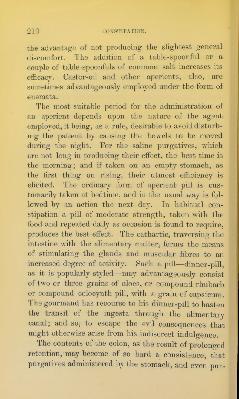 the advantage of not producing the slightest general discomfort. The addition of a table-spoonful or a couple of table-spoonfuls of common salt increases its efficacy. Castor-oil and other aperients, also, are sometimes advantageously employed under the form of enemata. The most suitable period for the administration of an aperient depends upon the nature of the agent employed, it being, as a rule, desirable to avoid disturb- ing the patient by causing the bowels to be moved during the night. For the saline purgatives, which are not long in producing their effect, the best time is the morning; and if taken on an empty stomach, as the first thing on rising, their utmost efficiency is elicited. The ordinary form of aperient pill is cus- tomarily taken at bedtime, and in the usual way is fol- lowed by an action the next day. In habitual con- stipation a pill of moderate strength, taken with the food and repeated daily as occasion is found to require, produces the best effect. The cathartic, traversing the intestine with the alimentary matter, forms the means of stimulating the glands and muscular fibres to an increased degree of activity. Such a pill—dinner-pill, as it is popularly styled—may advantageously consist of two or three grains of aloes, or compound rhubarb or compound colocynth pill, with a grain of capsicum. The gourmand has recourse to his dinner-pill to hasten the transit of the ingesta through the alimentary canal; and so, to escape the evil consequences that might otherwise arise from his indiscreet indulgence. The contents of the colon, as the result of prolonged retention, may become of so hard a consistence, that purgatives administered by the stomach, and even pur-