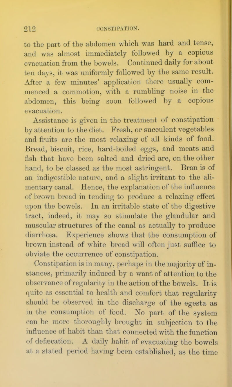 to the part of the abdomen which was hard and tense, and was almost immediately followed by a copious evacuation fi'om the bowels. Continued daily for about ten days, it was uniformly followed by the same result. After a few minutes' application there usually com- menced a commotion, with a rumbling noise in the abdomen, this being soon followed by a copious evacuation. Assistance is given in the treatment of constipation by attention to the diet. Fresh, or succulent vegetables and fruits are the most relaxing of all kinds of food. Bread, biscuit, rice, hard-boiled eggs, and meats and fish that have been salted and dried are, on the other hand, to be classed as the most astringent. Bran is of an indigestible nature, and a slight irritant to the ali- mentary canal. Hence, the explanation of the influence of brown bread in tending to produce a relaxing effect upon the bowels. In an irritable state of the digestive tract, indeed, it may so stimulate the glandular and muscular structures of the canal as actually to produce diarrhoea. Experience shows that the consumption of brown instead of white bread will often just suffice to obviate the occurrence of constipation. Constipation is in many, perhaps in the majority of in- stances, primarily induced by a want of attention to the observance of regularity in the action of the bowels. It is quite as essential to health and comfort that regularity should be observed in the discharge of the egesta as in the consumption of food. No part of the system can be more thoroughly brought in subjection to the influence of habit than that connected with the function of defiecation. A daily liabit of evacuating the bowels at a stated period having been established, as the time