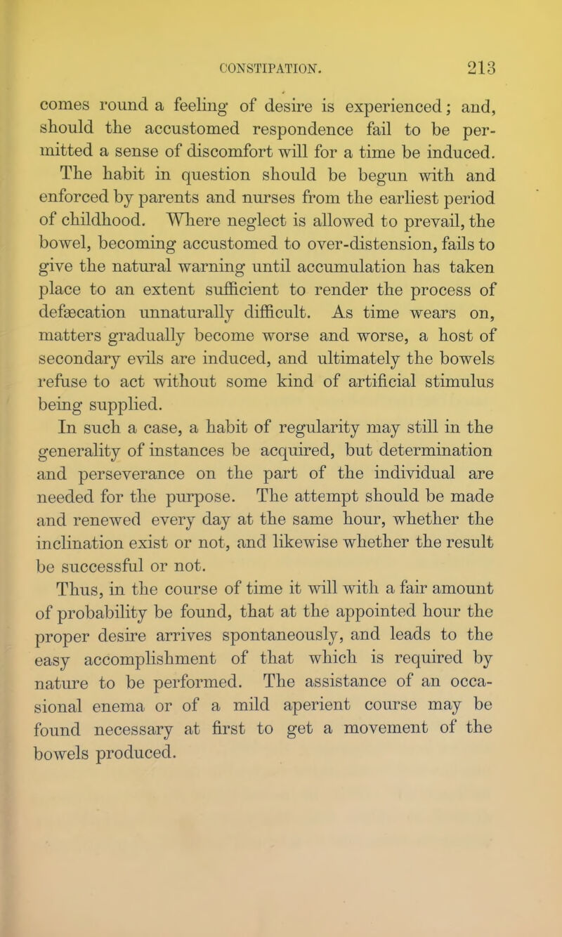comes round a feeling of desire is experienced; and, should the accustomed respondence fail to be per- mitted a sense of discomfort will for a time be induced. The habit in question should be begun with and enforced by parents and nurses from the earliest period of childhood. Wliere neglect is allowed to prevail, the bowel, becoming accustomed to over-distension, fails to give the natural warning until accumulation has taken place to an extent sufficient to render the process of defsecation unnaturally difficult. As time wears on, matters gradually become worse and worse, a host of secondary evils are induced, and ultimately the bowels refuse to act without some kind of artificial stimulus being supplied. In such a case, a habit of regularity may still in the generality of instances be acquired, but determination and perseverance on the part of the individual are needed for the purpose. The attempt should be made and renewed every day at the same hour, whether the inclination exist or not, and likewise whether the result be successful or not. Thus, in the course of time it will with a fair amount of probability be found, that at the appointed hour the proper desire arrives spontaneously, and leads to the easy accomplishment of that which is required by nature to be performed. The assistance of an occa- sional enema or of a mild aperient course may be found necessary at first to get a movement of the bowels produced.