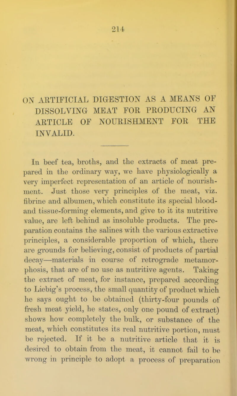 2U ON ARTIFICIAL DIGESTION AS A MEANS OF DISSOLVING MEAT FOR PRODUCING AN ARTICLE OF NOURISHMENT FOR THE INVALID. In beef tea, broths, and the extracts of meat pre- pared in the ordinary way, we have physiologically a very imperfect representation of an article of nourish- ment. Just those very principles of the meat, viz. tibrine and albumen, which constitute its special blood- and tissue-forming elements, and give to it its nutritive value, are left behind as insoluble products. The pre- paration contains the salines with the various extractive principles, a considerable proportion of which, there are grounds for believing, consist of products of partial decay—materials in course of retrograde metamor- phosis, that are of no use as nutritive agents. Taking the extract of meat, for instance, prepared according to Liebig's process, the small quantity of product which he says ought to be obtained (thirty-four pounds of fresh meat yield, he states, only one pound of extract) shows how completely the bulk, or substance of the meat, which constitutes its real nutritive portion, must be rejected. If it be a nutritive article that it is desired to obtain from the meat, it cannot fail to be wrong in principle to adopt a process of preparation