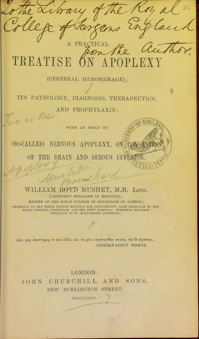 $LYuri? A PRACTICAL TREATISE ON APOPLEXY (CEREBRAL HEMORRHAGE); ITS PATHOLOGY, DIAGNOSIS, THERAPEUTICS, AND PROPHYLAXIS: WITH AN ESSAY OX AJJ, -''f,fs (SO-CALLED) NERVOUS APOPLEXY, 0N~^3||rte?;£ I OF THE BE A IN AND SEROUS EF^jp^ / • BY- WILLIAM BOYD MUSHET, M.B. Lond. (university medallist in medicine) ; member of the royal college op physicians op london ; PHYSICIAN 10 THE NORTH LONDON HOSPITAL FOB CONSUMPTION; LATB PHYSICIAN TO THE ROYAL GENERAL DISPENSARY AND THE JBIVS* HOSPITAL; FORMERLY RESIDENT PHYSICIAN AT ST. MARYLEBONF. INFIRMARY. Alio yap im^Tr/HT) rt <at Jo$rr. uv to fj.iv iTriaraaQai 7r-.ii.in, to Of ayvotii. innoKPATor.v nomos. LONDON: JOHN CHURCHILL AND SONS. NEW BURLINGTON STREET. MIX'CCLXVI.