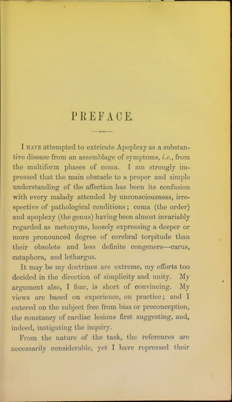 PREFACE. I have attempted to extricate Apoplexy as a substan- tive disease from an assemblage of symptoms, i.e., from the multiform phases of coma. I am strongly im- pressed that the main obstacle to a proper and simple understanding of the affection has been its confusion with every malady attended by unconsciousness, irre- spective of pathological conditions; coma (the order) and apoplexy (the genus) having been almost invariably regarded as metonyms, loosely expressing a deeper or more pronounced degree of cerebral torpitude than their obsolete and less definite congeners—carus, cataphora, and lethargus. It may be my doctrines are extreme, my efforts too decided in the direction of simplicity and unity. My argument also, I fear, is short of convincing. My views are based on experience, on practice; and I entered on the subject free from bias or preconception, the constancy of cardiac lesions first suggesting, and, indeed, instigating the inquiry. From the nature of the task, the references are necessarily considerable, yet I have repressed their