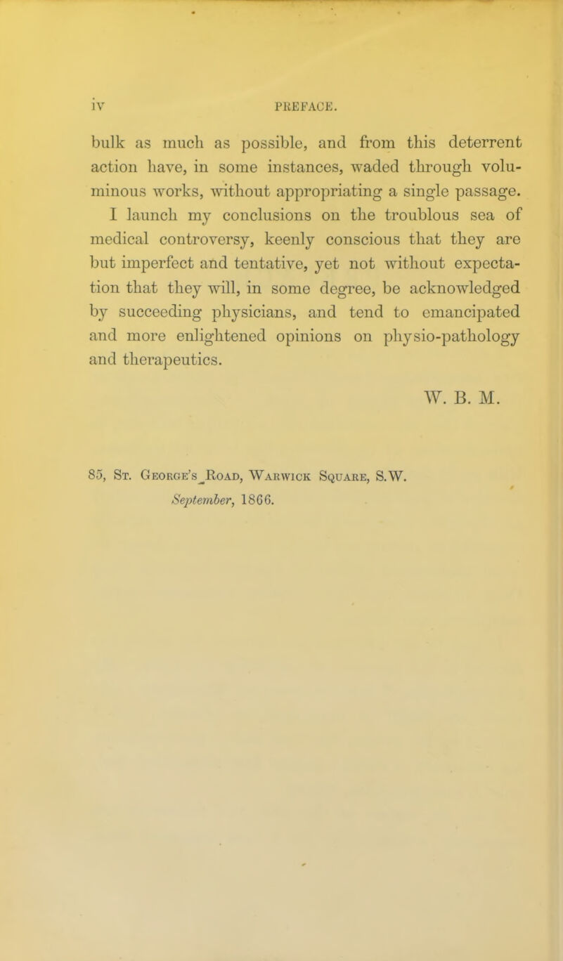 bulk as much as possible, and from this deterrent action have, in some instances, waded through volu- minous works, without appropriating a single passage. I launch my conclusions on the troublous sea of medical controversy, keenly conscious that they are but imperfect and tentative, yet not without expecta- tion that they will, in some degree, be acknowledged by succeeding physicians, and tend to emancipated and more enlightened opinions on physio-pathology and therapeutics. W. B. M. 85, St. George's^Road, Warwick Square, S.W. September, 18GG.