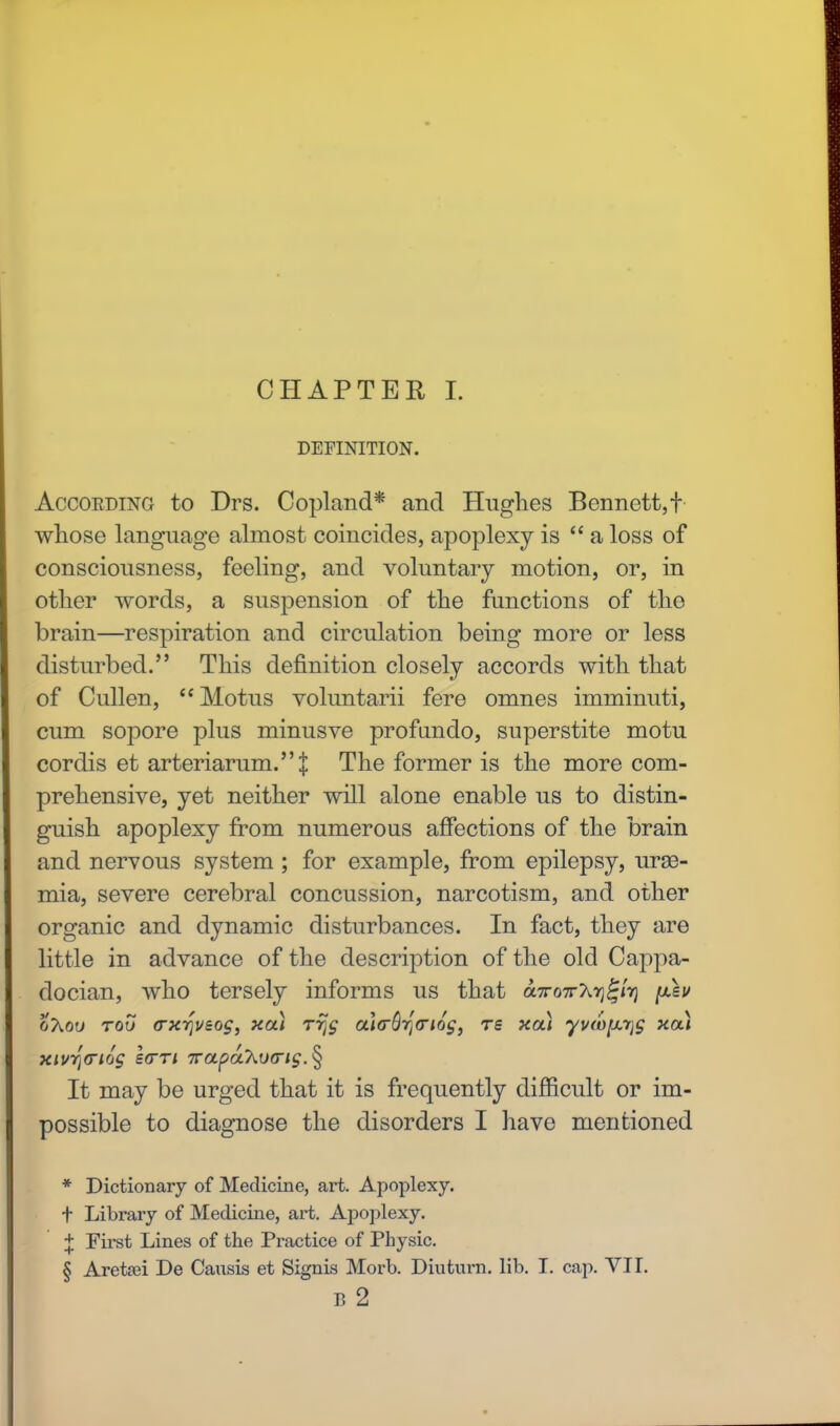 DEFINITION. Accoeding to Drs. Copland* and Hughes Bennett,f whose language almost coincides, apoplexy is  a loss of consciousness, feeling, and voluntary motion, or, in other words, a suspension of the functions of the brain—respiration and circulation being more or less disturbed. This definition closely accords with that of Cullen, Motus voluntarii fere omnes imminuti, cum sopore plus minusve profimdo, superstite motu cordis et arteriarum.]: The former is the more com- prehensive, yet neither will alone enable us to distin- guish apoplexy from numerous affections of the brain and nervous system; for example, from epilepsy, urae- mia, severe cerebral concussion, narcotism, and other organic and dynamic disturbances. In fact, they are little in advance of the description of the old Cappa- docian, who tersely informs us that a7ro7rAvj£/>) oAou too (rxrjuaog, xa) rrjg al(rQy(nog) rs xa.) yvwpLrjg xa) xivrj(ri6g l(TTi 7rapahu<ng. § It may be urged that it is frequently difficult or im- possible to diagnose the disorders I have mentioned * Dictionary of Medicine, art. Apoplexy, t Library of Medicine, art. Apoplexy. + First Lines of the Practice of Physic. § Aretrei De Causis et Signis Morb. Diuturn. lib. I. cap. VII. B 2