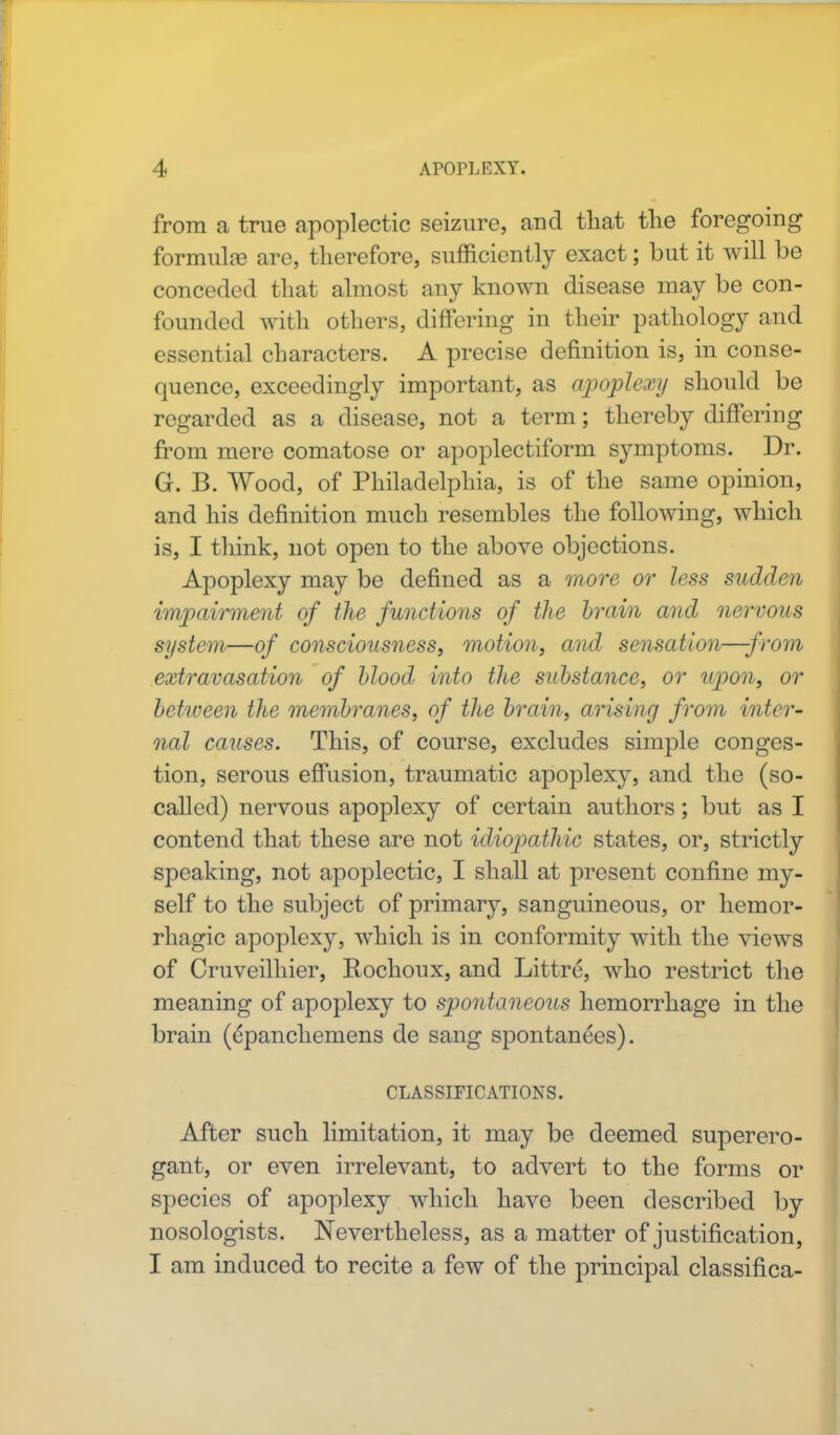 from a true apoplectic seizure, and that the foregoing formulae are, therefore, sufficiently exact; but it will be conceded that almost any known disease may be con- founded with others, differing in their pathology and essential characters. A precise definition is, in conse- quence, exceedingly important, as apoplexy should be regarded as a disease, not a term; thereby differing from mere comatose or apoplectiform symptoms. Dr. G. B. Wood, of Philadelphia, is of the same opinion, and his definition much resembles the following, which is, I think, not open to the above objections. Apoplexy may be defined as a more or less sudden impairment of the functions of the brain and nervous system—of consciousness, motion, and sensation—from extravasation of blood into the substance, or upon, or between the membranes, of the brain, arising from inter- nal causes. This, of course, excludes simple conges- tion, serous effusion, traumatic apoplexy, and the (so- called) nervous apoplexy of certain authors; but as I contend that these are not idiopathic states, or, strictly speaking, not apoplectic, I shall at present confine my- self to the subject of primary, sanguineous, or hemor- rhagic apoplexy, which is in conformity with the views of Cruveilhier, Rochoux, and Littre, who restrict the meaning of apoplexy to spontaneous hemorrhage in the brain (cpanchemens de sang spontanees). CLASSIFICATIONS. After such limitation, it may be deemed superero- gant, or even irrelevant, to advert to the forms or species of apoplexy which have been described by nosologists. Nevertheless, as a matter of justification, I am induced to recite a few of the principal classifica-