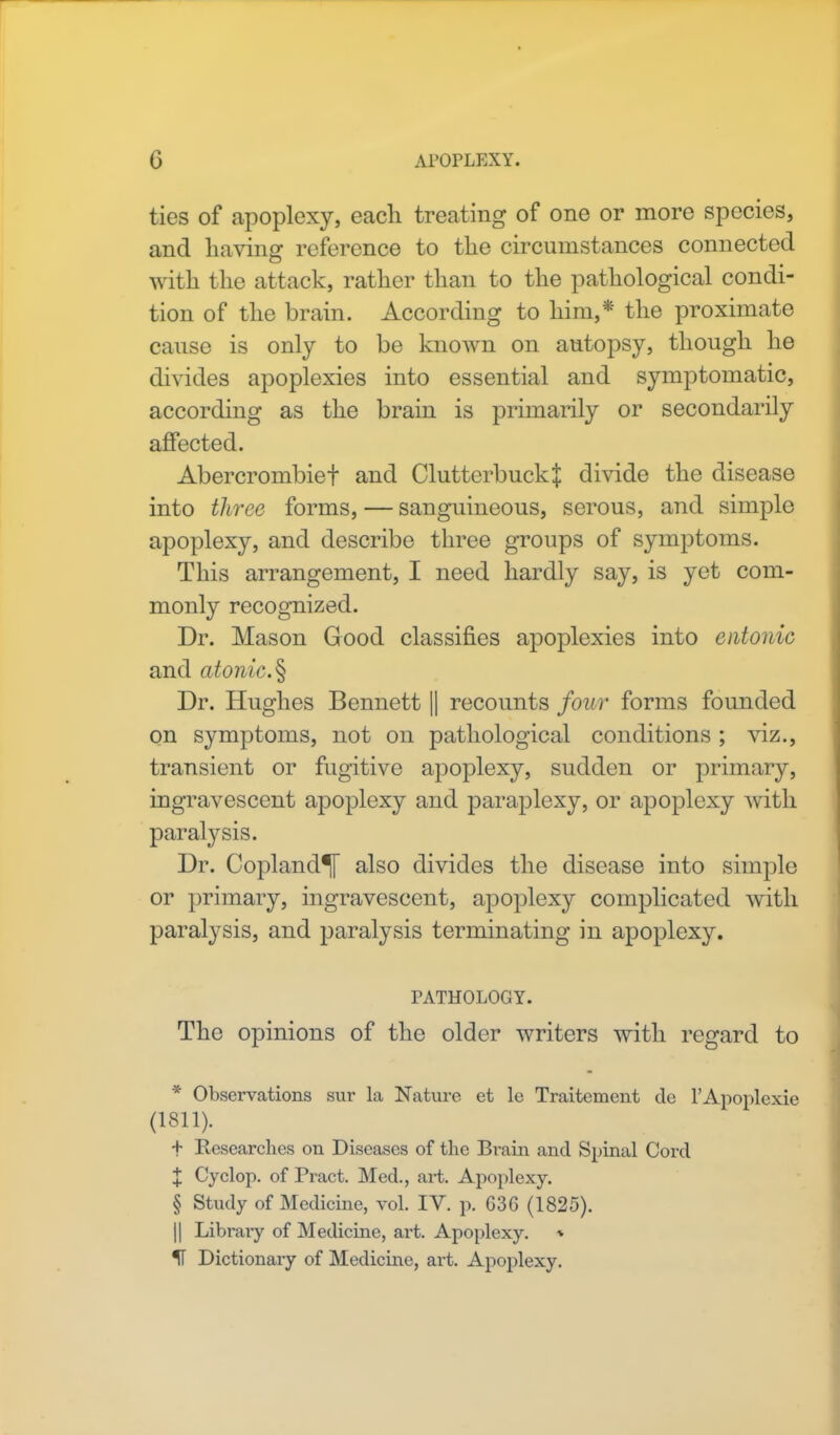 ties of apoplexy, each treating of one or more species, and having reference to the circumstances connected with the attack, rather than to the pathological condi- tion of the brain. According to him,* the proximate cause is only to be known on autopsy, though he divides apoplexies into essential and symptomatic, according as the brain is primarily or secondarily affected. Abercrombief and ClutterbuckJ divide the disease into three forms, — sanguineous, serous, and simple apoplexy, and describe three groups of symptoms. This arrangement, I need hardly say, is yet com- monly recognized. Dr. Mason Good classifies apoplexies into entonic and atonic.§ Dr. Hughes Bennett || recounts four forms founded on symptoms, not on pathological conditions ; viz., transient or fugitive apoplexy, sudden or primary, ingravescent apoplexy and paraplexy, or apoplexy with paralysis. Dr. Copland^ also divides the disease into simple or primary, ingravescent, apoplexy complicated with paralysis, and paralysis terminating in apoplexy. PATHOLOGY. The opinions of the older writers with regard to * Observations sur la Nature et le Traitement de l'Apoplexie (1811). + Researches on Diseases of the Brain and Spinal Cord X Cyclop, of Pract. Med., art. Apoplexy. § Study of Medicine, vol. IV. p. G3G (1825). || Librai-y of Medicine, art. Apoplexy. » IT Dictionary of Medicine, art. Apoplexy.