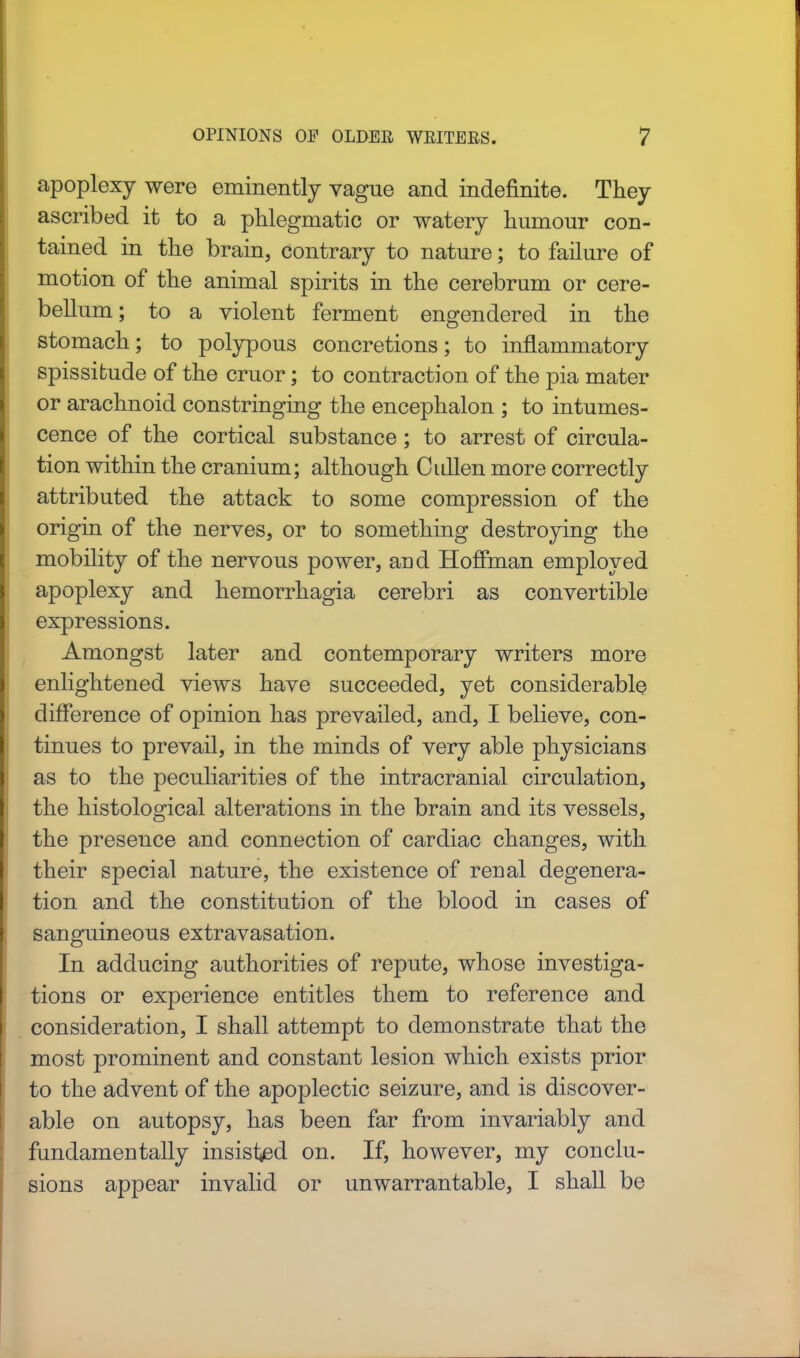 apoplexy were eminently vague and indefinite. They ascribed it to a phlegmatic or watery humour con- tained in the brain, contrary to nature; to failure of motion of the animal spirits in the cerebrum or cere- bellum; to a violent ferment engendered in the stomach; to polypous concretions; to inflammatory spissitude of the cruor; to contraction of the pia mater or arachnoid constringing the encephalon ; to intumes- cence of the cortical substance; to arrest of circula- tion within the cranium; although Cullen more correctly attributed the attack to some compression of the origin of the nerves, or to something destroying the mobility of the nervous power, and Hoffman employed apoplexy and hemorrhagia cerebri as convertible expressions. Amongst later and contemporary writers more enlightened views have succeeded, yet considerable difference of opinion has prevailed, and, I believe, con- tinues to prevail, in the minds of very able physicians as to the peculiarities of the intracranial circulation, the histological alterations in the brain and its vessels, the presence and connection of cardiac changes, with their special nature, the existence of renal degenera- tion and the constitution of the blood in cases of sanguineous extravasation. In adducing authorities of repute, whose investiga- tions or experience entitles them to reference and consideration, I shall attempt to demonstrate that the most prominent and constant lesion which exists prior to the advent of the apoplectic seizure, and is discover- able on autopsy, has been far from invariably and fundamentally insisted on. If, however, my conclu- sions appear invalid or unwarrantable, I shall be