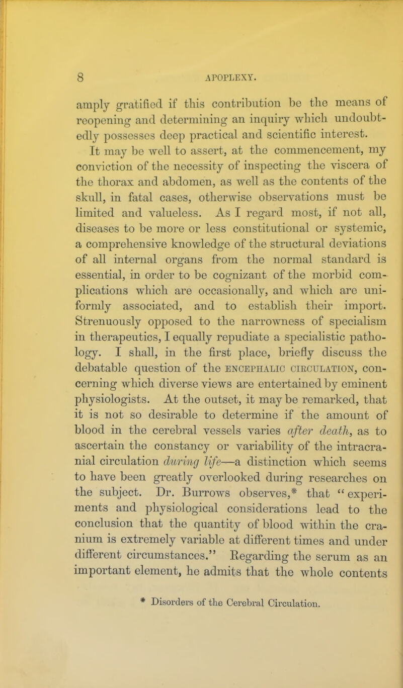 amply gratified if this contribution be the means of reopening and determining an inquiry which undoubt- edly possesses deep practical and scientific interest. It may be well to assert, at the commencement, my conviction of the necessity of inspecting the viscera of the thorax and abdomen, as well as the contents of the skull, in fatal cases, otherwise observations must be limited and valueless. As I regard most, if not all, diseases to be more or less constitutional or systemic, a comprehensive knowledge of the structural deviations of all internal organs from the normal standard is essential, in order to be cognizant of the morbid com- plications which are occasionally, and which are uni- formly associated, and to establish their import. Strenuously opposed to the narrowness of specialism in therapeutics, I equally repudiate a specialistic patho- logy. I shall, in the first place, briefly discuss the debatable question of the encephalic circulation, con- cerning which diverse views are entertained by eminent physiologists. At the outset, it may be remarked, that it is not so desirable to determine if the amount of blood in the cerebral vessels varies after death, as to ascertain the constancy or variability of the intracra- nial circulation during life—a distinction which seems to have been greatly overlooked during researches on the subject. Dr. Burrows observes,* that  experi- ments and physiological considerations lead to the conclusion that the quantity of blood within the cra- nium is extremely variable at different times and under different circumstances. Regarding the serum as an important element, he admits that the whole contents * Disorders of the Cerebral Circulation.