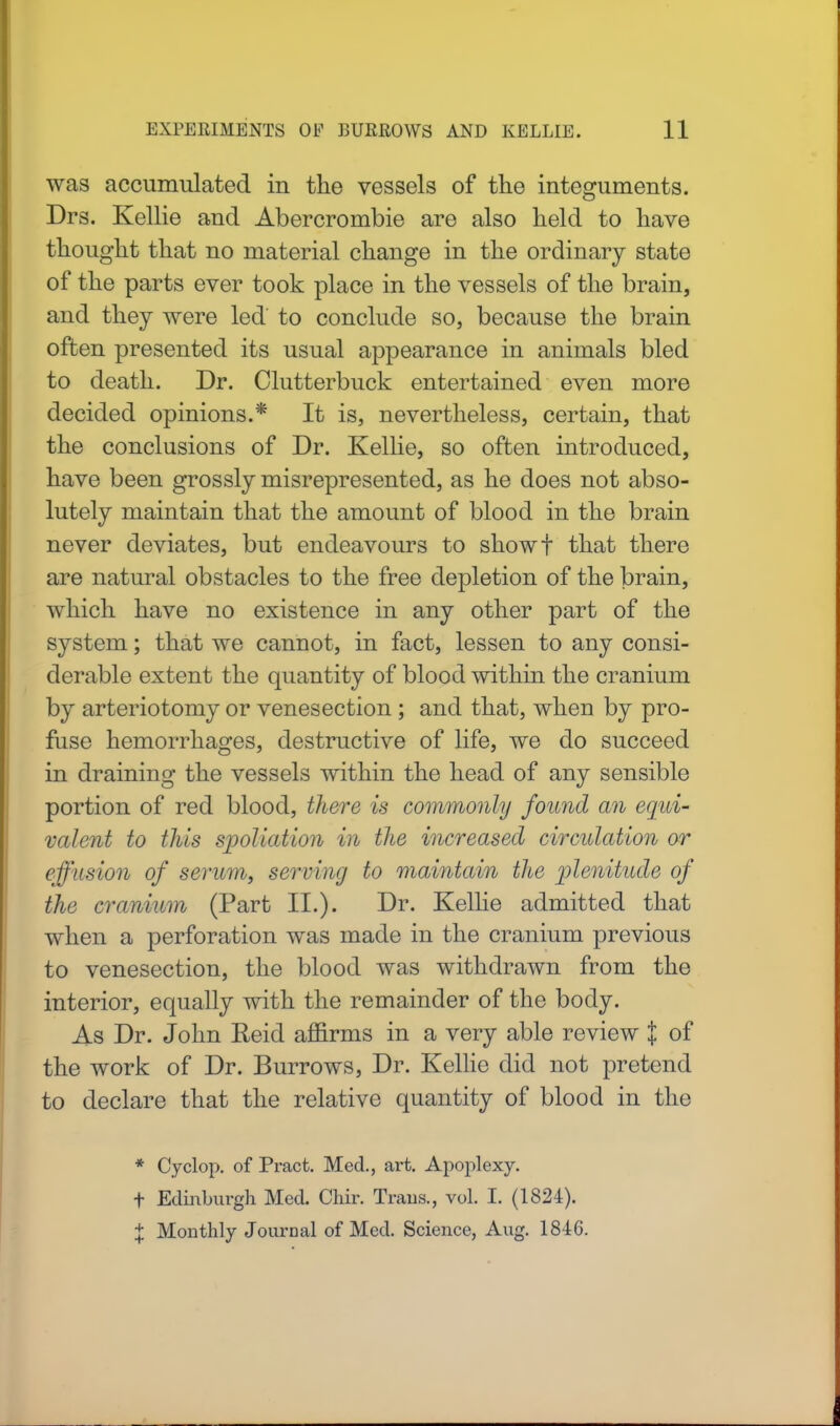 was accumulated in the vessels of the integuments. Drs. Kellie and Abercrombie are also held to have thought that no material change in the ordinary state of the parts ever took place in the vessels of the brain, and they were led to conclude so, because the brain often presented its usual appearance in animals bled to death. Dr. Clutterbuck entertained even more decided opinions.* It is, nevertheless, certain, that the conclusions of Dr. Kellie, so often introduced, have been grossly misrepresented, as he does not abso- lutely maintain that the amount of blood in the brain never deviates, but endeavours to showf that there are natural obstacles to the free depletion of the brain, which have no existence in any other part of the system; that we cannot, in fact, lessen to any consi- derable extent the quantity of blood within the cranium by arteriotomy or venesection ; and that, when by pro- fuse hemorrhages, destructive of life, we do succeed in draining the vessels within the head of any sensible portion of red blood, there is commonly found an equi- valent to this spoliation in the increased circulation or effusion of serum, serving to maintain the plenitude of the cranium (Part II.). Dr. Kellie admitted that when a perforation was made in the cranium previous to venesection, the blood was withdrawn from the interior, equally with the remainder of the body. As Dr. John Reid affirms in a very able review % of the work of Dr. Burrows, Dr. Kellie did not pretend to declare that the relative quantity of blood in the * Cyclop, of Pract. Med., art. Apoplexy. t Edinburgh Med. Chir. Trans., vol. I. (1824). % Monthly Journal of Med. Science, Aug. 1846.