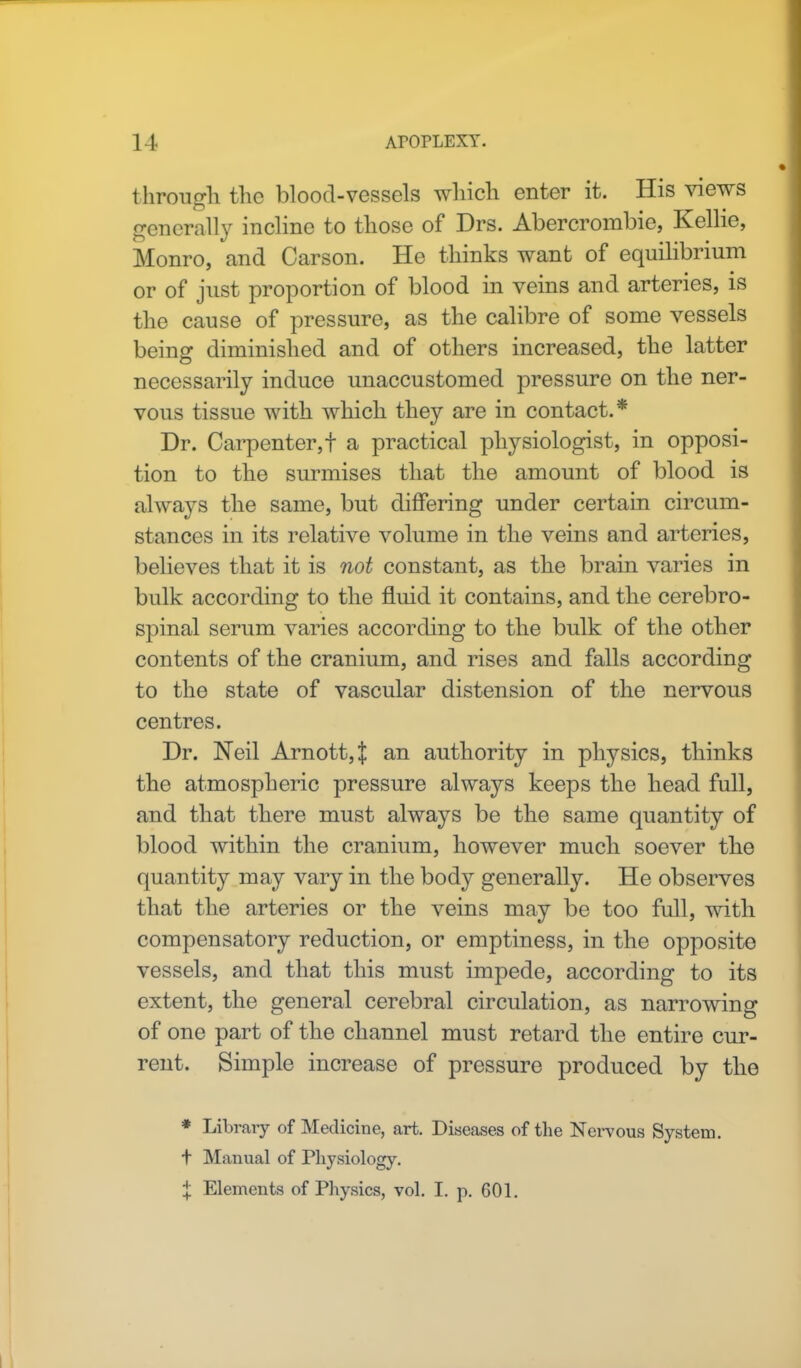 through the blood-vessels which enter it. His views generally incline to those of Drs. Abercrombie, Kelhe, Monro, and Carson. He thinks want of equilibrium or of just proportion of blood in veins and arteries, is the cause of pressure, as the calibre of some vessels being diminished and of others increased, the latter necessarily induce unaccustomed pressure on the ner- vous tissue with which they are in contact.* Dr. Carpenter, f a practical physiologist, in opposi- tion to the surmises that the amount of blood is always the same, but differing under certain circum- stances in its relative volume in the veins and arteries, believes that it is not constant, as the brain varies in bulk according to the fluid it contains, and the cerebro- spinal serum varies according to the bulk of the other contents of the cranium, and rises and falls according to the state of vascular distension of the nervous centres. Dr. Neil Arnott,t an authority in physics, thinks the atmospheric pressure always keeps the head full, and that there must always be the same quantity of blood within the cranium, however much soever the quantity may vary in the body generally. He observes that the arteries or the veins may be too full, with compensatory reduction, or emptiness, in the opposite vessels, and that this must impede, according to its extent, the general cerebral circulation, as narrowing of one part of the channel must retard the entire cur- rent. Simple increase of pressure produced by the * Library of Medicine, art. Diseases of the Nervous System. t Manual of Physiology. | Elements of Physics, vol. I. p. 601.