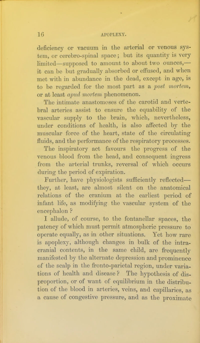 deficiency or vacuum in the arterial or venous sys- tem, or cerebro-spinal space; but its quantity is very limited—supposed to amount to about two ounces,— it can be but gradually absorbed or effused, and when met with in abundance in the dead, except in age, is to be regarded for the most part as a post mortem, or at least ajnid mortem phenomenon. The intimate anastomoses of the carotid and verte- bral arteries assist to ensure the equability of the vascular supply to the brain, which, nevertheless, under conditions of health, is also affected by the muscular force of the heart, state of the circulating fluids, and the performance of the respiratory processes. The inspiratory act favours the progress of the venous blood from the head, and consequent ingress from the arterial trunks, reversal of which occurs during the period of expiration. Further, have physiologists sufficiently reflected— they, at least, are almost silent on the anatomical relations of the cranium at the earliest period of infant life, as modifying the vascular system of the encephalon ? I allude, of course, to the fontanellar spaces, the patency of which must permit atmospheric pressure to operate equally, as in other situations. Yet how rare is apoplexy, although changes in bulk of the intra- cranial contents, in the same child, are frequently manifested by the alternate depression and prominence of the scalp in the fronto-parietal region, under varia- tions of health and disease ? The hypothesis of dis- proportion, or of want of equilibrium in the distribu- tion of the blood in arteries, veins, and capillaries, as a cause of congestive pressure, and as the proximate