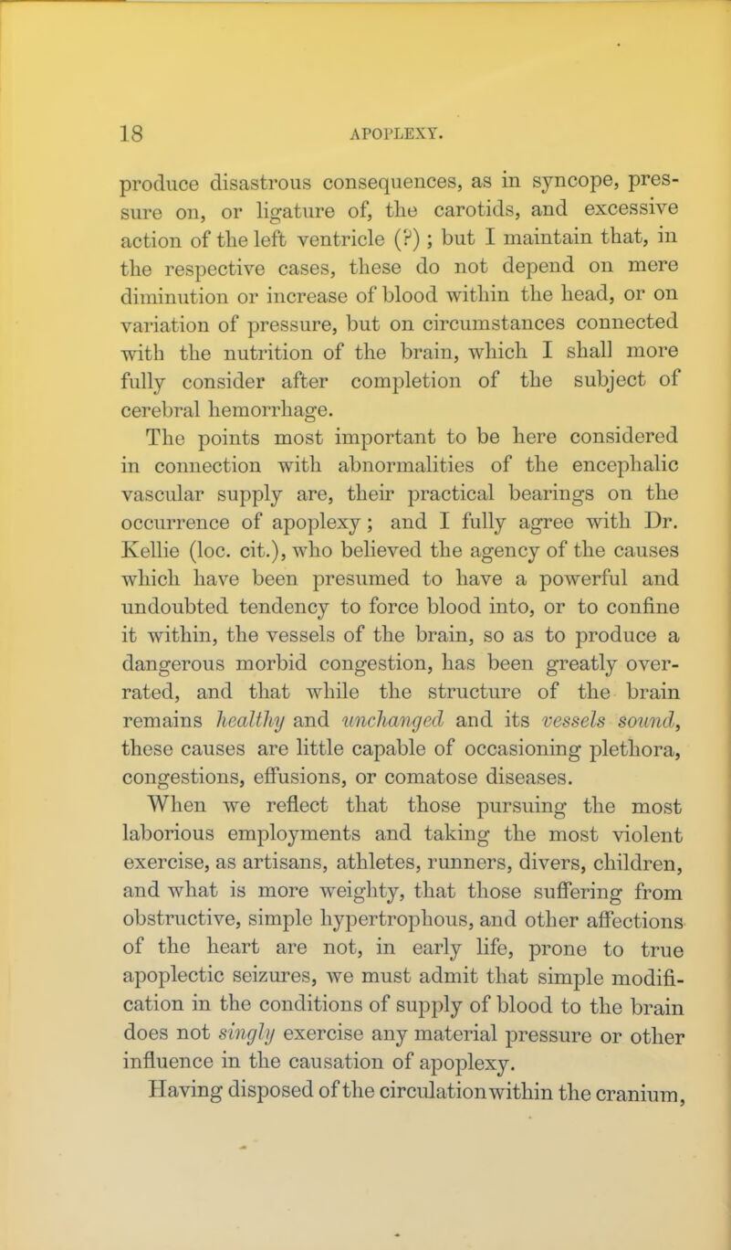 produce disastrous consequences, as in syncope, pres- sure on, or ligature of, the carotids, and excessive action of the left ventricle (?); but I maintain that, in the respective cases, these do not depend on mere diminution or increase of blood within the head, or on variation of pressure, but on circumstances connected with the nutrition of the brain, which I shall more fully consider after completion of the subject of cerebral hemorrhage. The points most important to be here considered in connection with abnormalities of the encephalic vascular supply are, their practical bearings on the occurrence of apoplexy; and I fully agree with Dr. Kellie (loc. cit.), who believed the agency of the causes which have been presumed to have a powerful and undoubted tendency to force blood into, or to confine it within, the vessels of the brain, so as to produce a dangerous morbid congestion, has been greatly over- rated, and that while the structure of the brain remains healthy and unchanged and its vessels sound, these causes are little capable of occasioning plethora, congestions, effusions, or comatose diseases. When we reflect that those pursuing the most laborious employments and taking the most violent exercise, as artisans, athletes, runners, divers, children, and what is more weighty, that those suffering from obstructive, simple hypertrophous, and other affections of the heart are not, in early life, prone to true apoplectic seizures, we must admit that simple modifi- cation in the conditions of supply of blood to the brain does not singly exercise any material pressure or other influence in the causation of apoplexy. Having disposed of the circulation within the cranium,