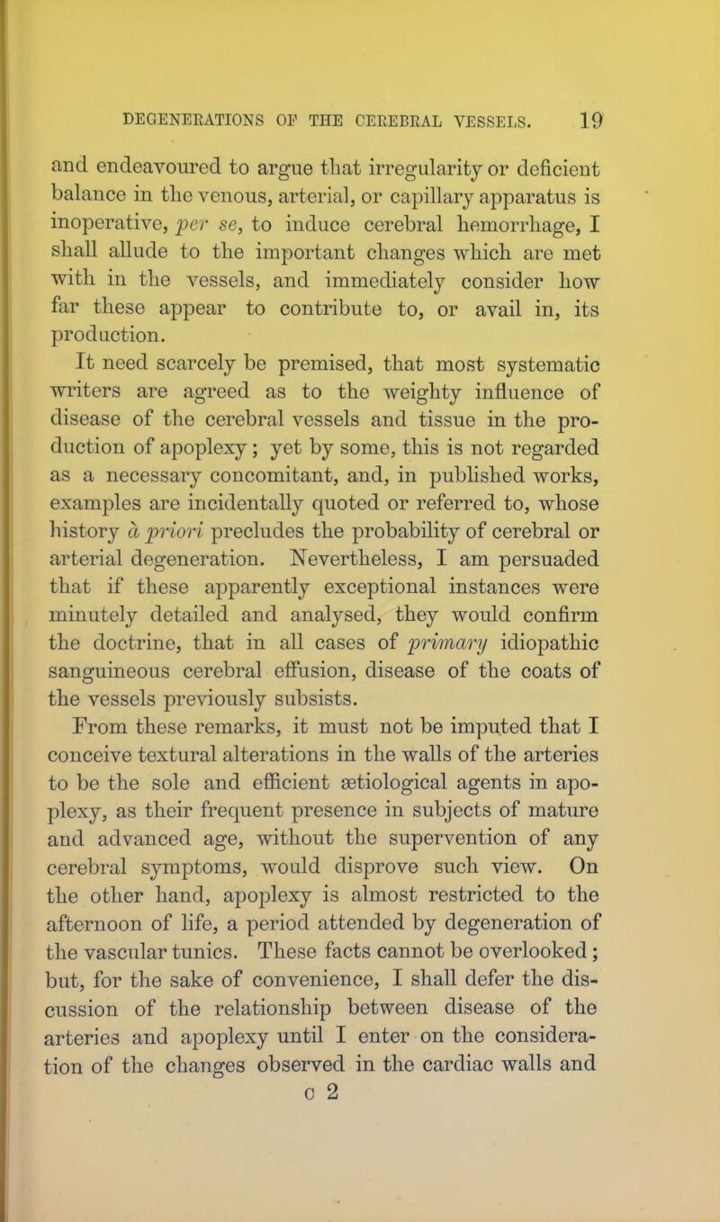 and endeavoured to argue that irregularity or deficient balance in the venous, arterial, or capillary apparatus is inoperative, per se, to induce cerebral hemorrhage, I shall allude to the important changes which are met with in the vessels, and immediately consider how far these appear to contribute to, or avail in, its production. It need scarcely be premised, that most systematic writers are agreed as to the weighty influence of disease of the cerebral vessels and tissue in the pro- duction of apoplexy; yet by some, this is not regarded as a necessary concomitant, and, in published works, examples are incidentally quoted or referred to, whose history a priori precludes the probability of cerebral or arterial degeneration. Nevertheless, I am persuaded that if these apparently exceptional instances were minutely detailed and analysed, they would confirm the doctrine, that in all cases of primary idiopathic sanguineous cerebral effusion, disease of the coats of the vessels previously subsists. From these remarks, it must not be imputed that I conceive textural alterations in the walls of the arteries to be the sole and efficient serological agents in apo- plexy, as their frequent presence in subjects of mature and advanced age, without the supervention of any cerebral symptoms, would disprove such view. On the other hand, apoplexy is almost restricted to the afternoon of life, a period attended by degeneration of the vascular tunics. These facts cannot be overlooked; but, for the sake of convenience, I shall defer the dis- cussion of the relationship between disease of the arteries and apoplexy until I enter on the considera- tion of the changes observed in the cardiac walls and c 2