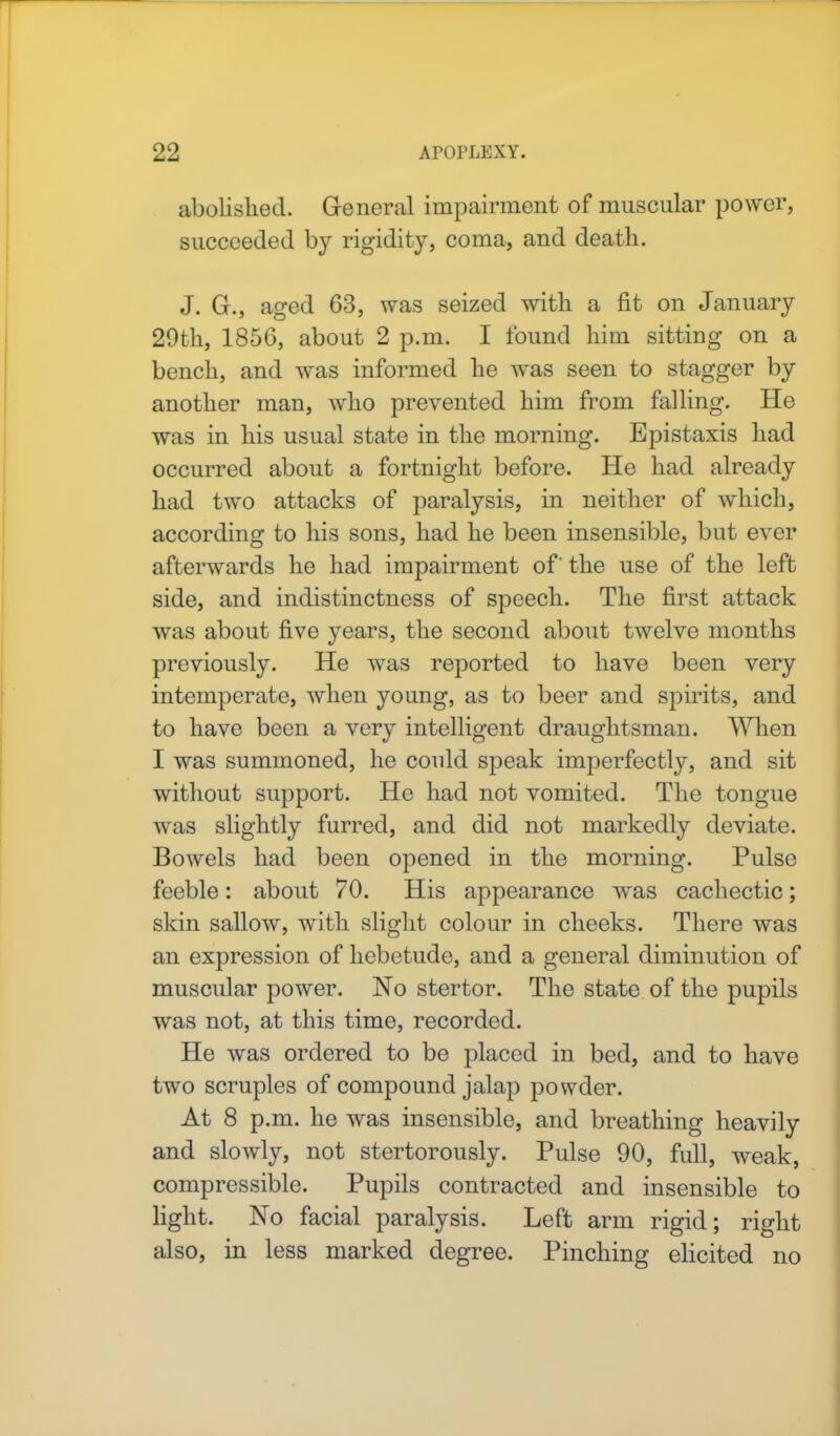 abolished. General impairment of muscular power, succeeded by rigidity, coma, and death. J. G., aged 63, was seized with a fit on January 29th, 1856, about 2 p.m. I found him sitting on a bench, and was informed he was seen to stagger by another man, who prevented him from falling. He was in his usual state in the morning. Epistaxis had occurred about a fortnight before. He had already had two attacks of paralysis, in neither of which, according to his sons, had he been insensible, but ever afterwards he had impairment of' the use of the left side, and indistinctness of speech. The first attack was about five years, the second about twelve months previously. He was reported to have been very intemperate, when young, as to beer and spirits, and to have been a very intelligent draughtsman. When I was summoned, he could speak imperfectly, and sit without support. He had not vomited. The tongue was slightly furred, and did not markedly deviate. Bowels had been opened in the morning. Pulse feeble: about 70. His appearance was cachectic; skin sallow, with slight colour in cheeks. There was an expression of hebetude, and a general diminution of muscular power. No stertor. The state of the pupils was not, at this time, recorded. He was ordered to be placed in bed, and to have two scruples of compound jalap powder. At 8 p.m. he was insensible, and breathing heavily and slowly, not stertorously. Pulse 90, full, weak, compressible. Pupils contracted and insensible to light. No facial paralysis. Left arm rigid; right also, in less marked degree. Pinching elicited no