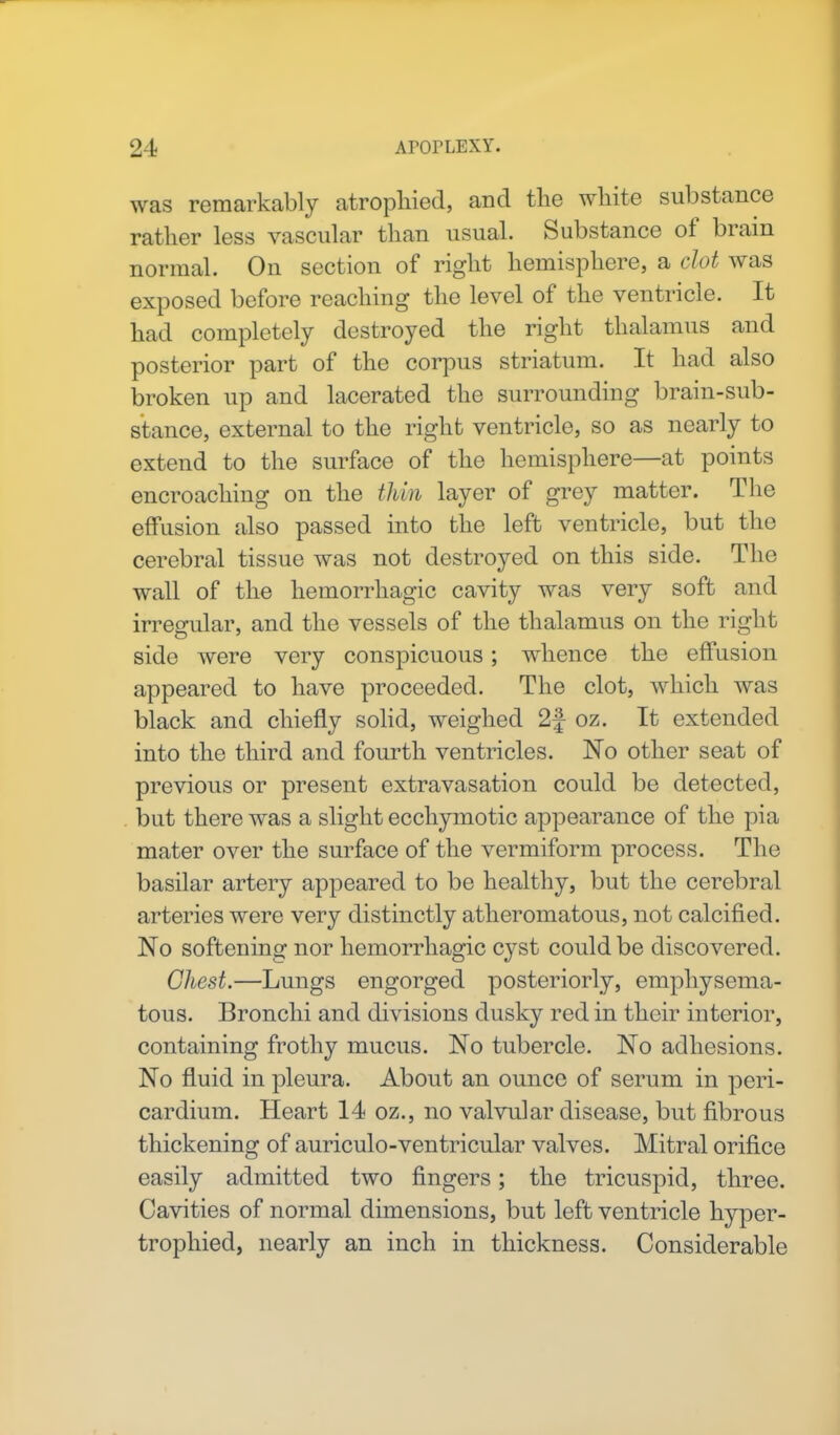 was remarkably atrophied, and the white substance rather less vascular than usual. Substance of brain normal. On section of right hemisphere, a clot was exposed before reaching the level of the ventricle. It had completely destroyed the right thalamus and posterior part of the corpus striatum. It had also broken up and lacerated the surrounding brain-sub- stance, external to the right ventricle, so as nearly to extend to the surface of the hemisphere—at points encroaching on the thin layer of grey matter. The effusion also passed into the left ventricle, but the cerebral tissue was not destroyed on this side. The wall of the hemorrhagic cavity was very soft and irregular, and the vessels of the thalamus on the right side were very conspicuous; whence the effusion appeared to have proceeded. The clot, which was black and chiefly solid, weighed 2f oz. It extended into the third and fourth ventricles. No other seat of previous or present extravasation could be detected, but there was a slight ecchymotic appearance of the pia mater over the surface of the vermiform process. The basilar artery appeared to be healthy, but the cerebral arteries were very distinctly atheromatous, not calcified. No softening nor hemorrhagic cyst could be discovered. Chest.—Lungs engorged posteriorly, emphysema- tous. Bronchi and divisions dusky red in their interior, containing frothy mucus. No tubercle. No adhesions. No fluid in pleura. About an ounce of serum in peri- cardium. Heart 14 oz., no valvular disease, but fibrous thickening of auriculo-ventricular valves. Mitral orifice easily admitted two fingers; the tricuspid, three. Cavities of normal dimensions, but left ventricle hyper- trophied, nearly an inch in thickness. Considerable