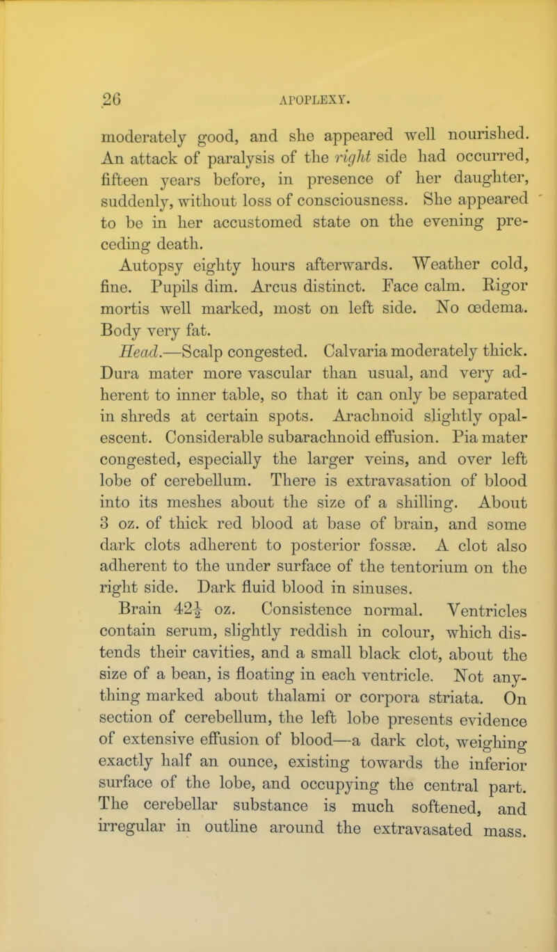moderately good, and she appeared well nourished. An attack of paralysis of the right side had occurred, fifteen years before, in presence of her daughter, suddenly, without loss of consciousness. She appeared to be in her accustomed state on the evening pre- ceding death. Autopsy eighty hours afterwards. Weather cold, fine. Pupils dim. Arcus distinct. Face calm. Rigor mortis well marked, most on left side. No oedema. Body very fat. Head.—Scalp congested. Calvaria moderately thick. Dura mater more vascular than usual, and very ad- herent to inner table, so that it can only be separated in shreds at certain spots. Arachnoid slightly opal- escent. Considerable subarachnoid effusion. Pia mater congested, especially the larger veins, and over left lobe of cerebellum. There is extravasation of blood into its meshes about the size of a shilling. About 3 oz. of thick red blood at base of brain, and some dark clots adherent to posterior fossce. A clot also adherent to the under surface of the tentorium on the right side. Dark fluid blood in sinuses. Brain 42£ oz. Consistence normal. Ventricles contain serum, slightly reddish in colour, which dis- tends their cavities, and a small black clot, about the size of a bean, is floating in each ventricle. Not any- thing marked about thalami or corpora striata. On section of cerebellum, the left lobe presents evidence of extensive effusion of blood—a dark clot, weighing exactly half an ounce, existing towards the inferior surface of the lobe, and occupying the central part. The cerebellar substance is much softened, and irregular in outline around the extravasated mass.
