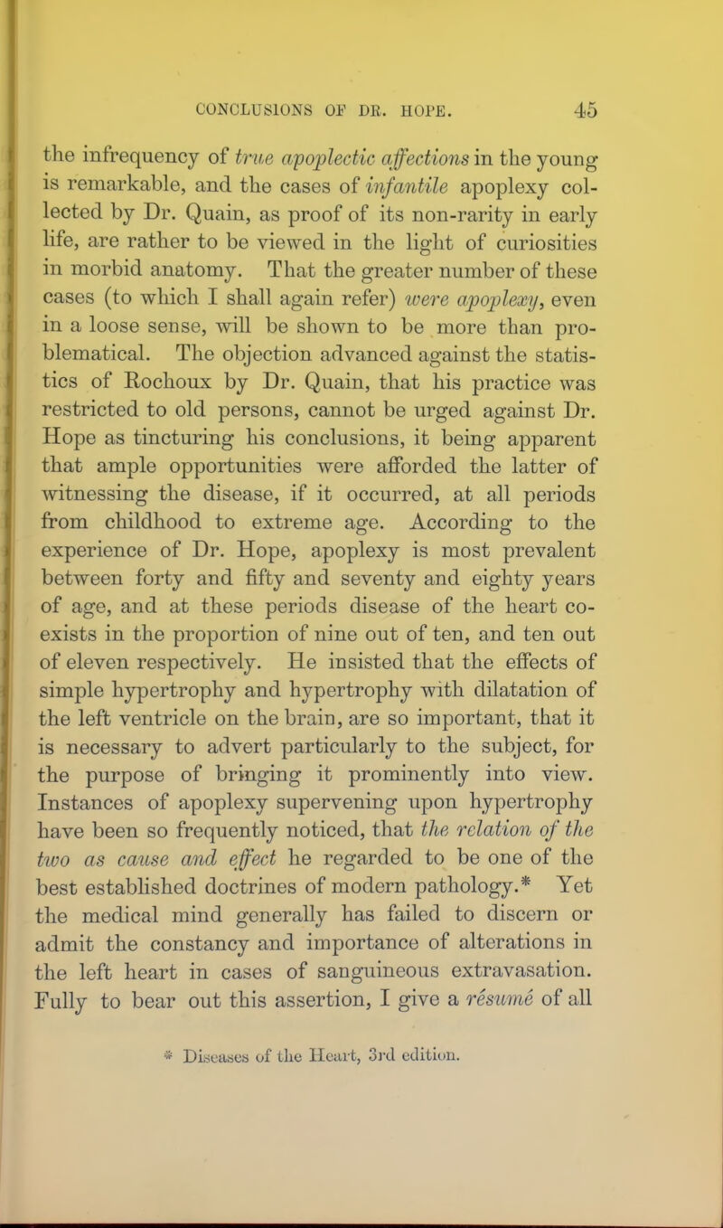 the infrequency of true apoplectic affections in the young is remarkable, and the cases of infantile apoplexy col- lected by Dr. Quain, as proof of its non-rarity in early life, are rather to be viewed in the light of curiosities in morbid anatomy. That the greater number of these cases (to which I shall again refer) were apoplexy, even in a loose sense, will be shown to be more than pro- blematical. The objection advanced against the statis- tics of Rochoux by Dr. Quain, that his practice was restricted to old persons, cannot be urged against Dr. Hope as tincturing his conclusions, it being apparent that ample opportunities were afforded the latter of witnessing the disease, if it occurred, at all periods from childhood to extreme age. According to the experience of Dr. Hope, apoplexy is most prevalent between forty and fifty and seventy and eighty years of age, and at these periods disease of the heart co- exists in the proportion of nine out of ten, and ten out of eleven respectively. He insisted that the effects of simple hypertrophy and hypertrophy with dilatation of the left ventricle on the brain, are so important, that it is necessary to advert particularly to the subject, for the purpose of bringing it prominently into view. Instances of apoplexy supervening upon hypertrophy have been so frequently noticed, that the relation of tlie two as cause and effect he regarded to be one of the best established doctrines of modern pathology.* Yet the medical mind generally has failed to discern or admit the constancy and importance of alterations in the left heart in cases of sanguineous extravasation. Fully to bear out this assertion, I give a resume of all * Diseases of the Heart, 3rd edition.