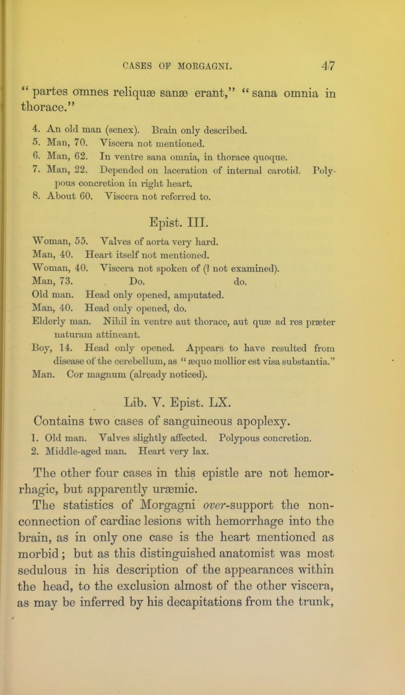  partes omnes reliqua3 sanse erant,  sana omnia in thorace. 4. An old man (senex). Brain only described. 5. Man, 70. Viscera not mentioned. 6. Man, 62. In ventre sana omnia, in thorace quoque. 7. Man, 22. Depended on laceration of internal carotid. Poly- pous concretion in right heart. 8. About 60. Viscera not referred to. Epist, III. Woman, 55. Valves of aorta very hard. Man, 40. Heart itself not mentioned. Woman, 40. Viscera not spoken of (? not examined). Man, 73. Do. do. Old man. Head only opened, amputated. Man, 40. Head only opened, do. Elderly man. Nihil in ventre aut thorace, aut quse ad res prseter naturam attineant. Boy, 14. Head only opened. Appears to have resulted from disease of the cerebellum, as  aequo mollior est visa substantia. Man. Cor magnum (already noticed). Lib. V. Epist. LX. Contains two cases of sanguineous apoplexy. 1. Old man. Valves slightly affected. Polypous concretion. 2. Middle-aged man. Heart very lax. The other four cases in this epistle are not hemor- rhagic, but apparently urgemic. The statistics of Morgagni over-support the non- connection of cardiac lesions with hemorrhage into the brain, as in only one case is the heart mentioned as morbid; but as this distinguished anatomist was most sedulous in his description of the appearances within the head, to the exclusion almost of the other viscera, as may be inferred by his decapitations from the trunk,