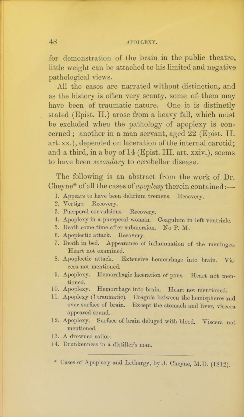 for demonstration of the brain in the public theatre, little weight can be attached to his limited and negative pathological views. All the cases are narrated without distinction, and as the history is often very scanty, some of them may have been of traumatic nature. One it is distinctly stated (Epist. II.) arose from a heavy fall, which must be excluded when the pathology of apoplexy is con- cerned ; another in a man servant, aged 22 (Epist. II. art. xx.), depended on laceration of the internal carotid; and a third, in a boy of 14 (Epist. III. art. xxiv.), seems to have been secondary to cerebellar disease. The following is an abstract from the work of Dr. Cheyne* of all the cases of apoplexy therein contained:— 1. Appears to have been delirium tremens. Recovery. 2. Vertigo. Recovery. 3. Puerperal convulsions. Recovery. 4. Apoplexy in a puerperal woman. Coagulum in left ventricle. 5. Death some time after submersion. No P. M. 6. Apoplectic attack. Recovery. 7. Death in bed. Appearance of inflammation of the meninges. Heart not examined. 8. Apoplectic attack. Extensive hemorrhage into brain. Vis- cera not mentioned. 0. Apoplexy. Hemorrhagic laceration of pons. Heart not men- tioned. 10. Apoplexy. Hemorrhage into brain. Heart not mentioned. 11. Apoplexy (? traumatic). Coagula between the hemispheres and over surface of brain. Except the stomach and liver, viscera appeared sound. 12. Apoplexy. Surface of brain deluged with blood. Viscera not mentioned. 13. A drowned sailor. 14. Drunkenness in a distiller's man. * Cases of Apoplexy and Lethargy, by J. Cheyne, M.D. (1812).