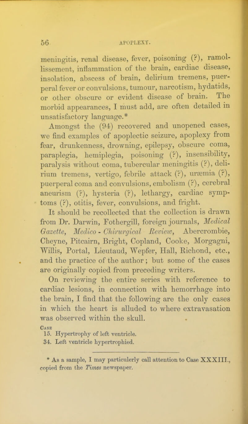 meniDgitis, renal disease, fever, poisoning (?), ramol- lissement, inflammation of the brain, cardiac disease, insolation, abscess of brain, delirium tremens, puer- peral fever or convulsions, tumour, narcotism, hydatids, or other obscure or evident disease of brain. The morbid appearances, I must add, are often detailed in unsatisfactory language.* Amongst the (94) recovered and unopened cases, we find examples of apoplectic seizure, apoplexy from fear, drunkenness, drowning, epilepsy, obscure coma, paraplegia, hemiplegia, poisoning (?), insensibility, paralysis without coma, tubercular meningitis (?), deli- rium tremens, vertigo, febrile attack (?), imemia (?), puerperal coma and convulsions, embolism (?), cerebral aneurism (?), hysteria (?), lethargy, cardiac symp- toms (?), otitis, fever, convulsions, and fright. It should be recollected that the collection is drawn from Dr. Darwin, Fothergill, foreign journals, Medical Gazette, Medico - Chirurgical Review, Abercrombie, Cheyne, Pitcairn, Bright, Copland, Cooke, Morgagni, Willis, Portal, Lieutaud, Wepfer, Hall, Kichond, etc., and the practice of the author ; but some of the cases are originally copied from preceding writers. On reviewing the entire series with reference to cardiac lesions, in connection with hemorrhage into the brain, I find that the following are the only cases in which the heart is alluded to where extravasation was observed within the skull. Case 15. Hypertrophy of left ventricle. 34. Left venti-icle hypertrophied. * As a sample, I may particulerly call attention to Case XXXIII., copied from the Times newspaper.
